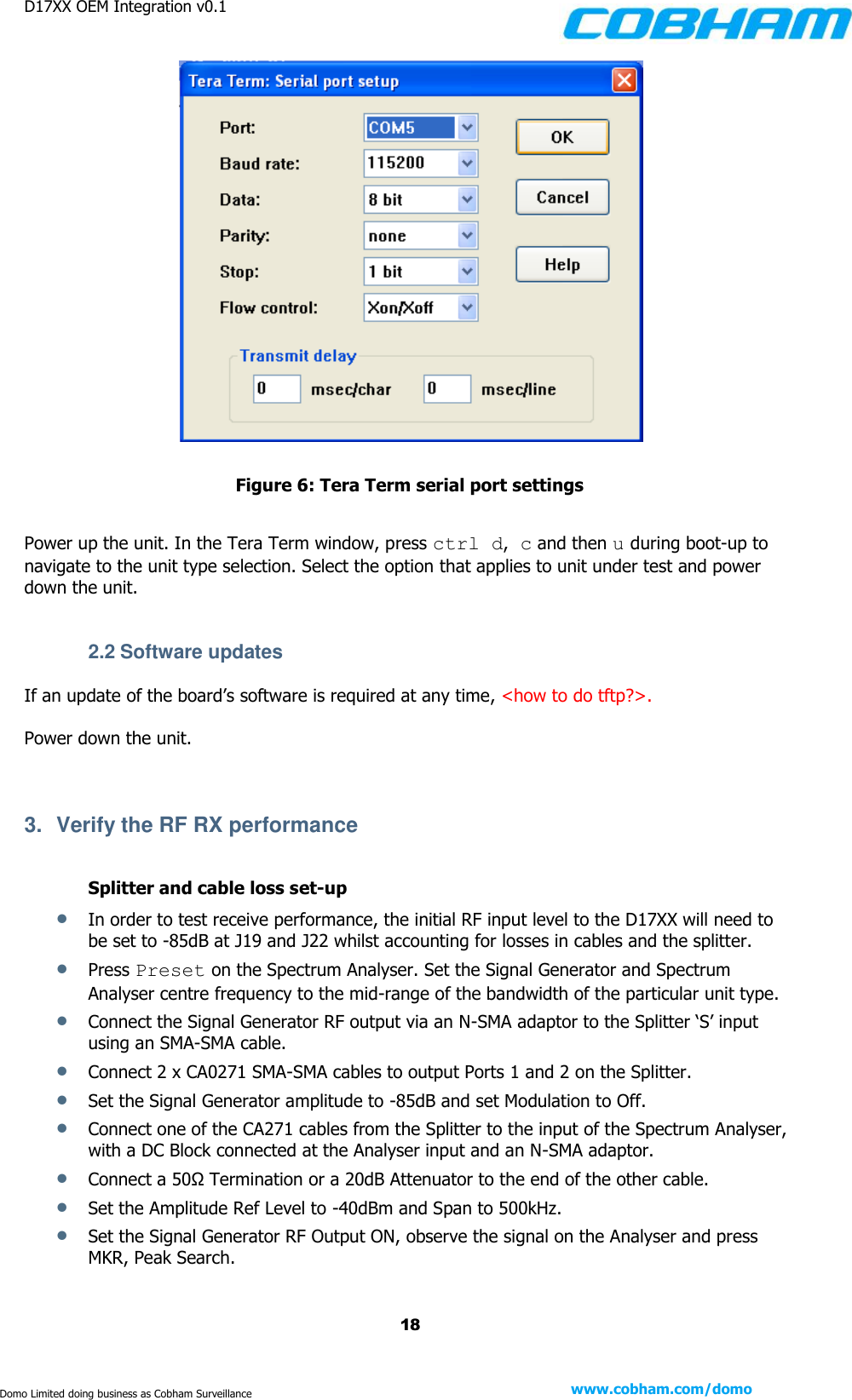 D17XX OEM Integration v0.1    18 www.cobham.com/domo  Domo Limited doing business as Cobham Surveillance   Figure 6: Tera Term serial port settings  Power up the unit. In the Tera Term window, press ctrl d, c and then u during boot-up to navigate to the unit type selection. Select the option that applies to unit under test and power down the unit.   2.2 Software updates If an update of the board’s software is required at any time, &lt;how to do tftp?&gt;.  Power down the unit.   3.  Verify the RF RX performance  Splitter and cable loss set-up  In order to test receive performance, the initial RF input level to the D17XX will need to be set to -85dB at J19 and J22 whilst accounting for losses in cables and the splitter.  Press Preset on the Spectrum Analyser. Set the Signal Generator and Spectrum Analyser centre frequency to the mid-range of the bandwidth of the particular unit type.  Connect the Signal Generator RF output via an N-SMA adaptor to the Splitter ‘S’ input using an SMA-SMA cable.   Connect 2 x CA0271 SMA-SMA cables to output Ports 1 and 2 on the Splitter.   Set the Signal Generator amplitude to -85dB and set Modulation to Off.  Connect one of the CA271 cables from the Splitter to the input of the Spectrum Analyser, with a DC Block connected at the Analyser input and an N-SMA adaptor.   Connect a 50Ω Termination or a 20dB Attenuator to the end of the other cable.  Set the Amplitude Ref Level to -40dBm and Span to 500kHz.  Set the Signal Generator RF Output ON, observe the signal on the Analyser and press MKR, Peak Search. 