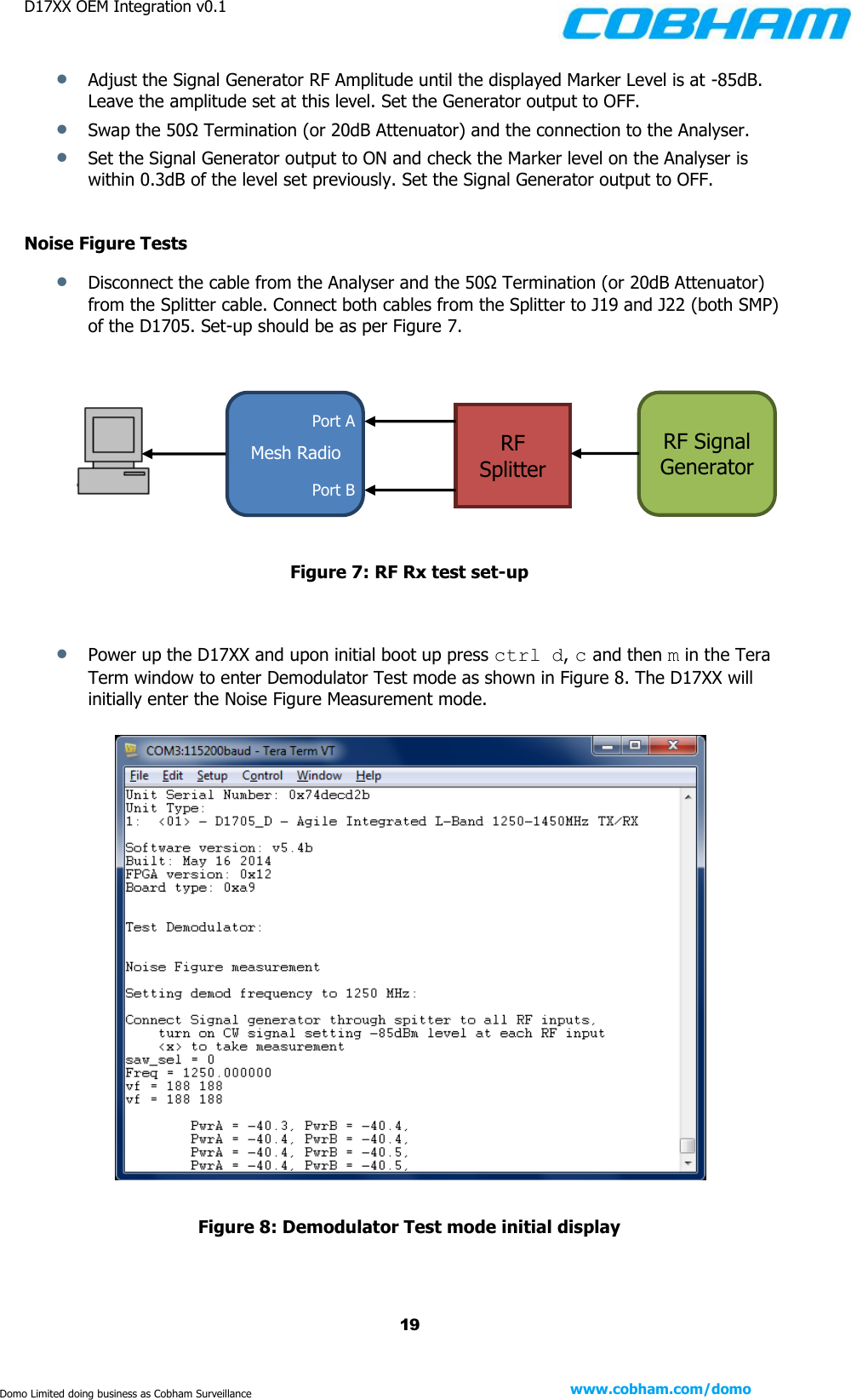 D17XX OEM Integration v0.1    19 www.cobham.com/domo  Domo Limited doing business as Cobham Surveillance  Adjust the Signal Generator RF Amplitude until the displayed Marker Level is at -85dB. Leave the amplitude set at this level. Set the Generator output to OFF.  Swap the 50Ω Termination (or 20dB Attenuator) and the connection to the Analyser.  Set the Signal Generator output to ON and check the Marker level on the Analyser is within 0.3dB of the level set previously. Set the Signal Generator output to OFF.  Noise Figure Tests  Disconnect the cable from the Analyser and the 50Ω Termination (or 20dB Attenuator) from the Splitter cable. Connect both cables from the Splitter to J19 and J22 (both SMP) of the D1705. Set-up should be as per Figure 7.           Figure 7: RF Rx test set-up    Power up the D17XX and upon initial boot up press ctrl d, c and then m in the Tera Term window to enter Demodulator Test mode as shown in Figure 8. The D17XX will initially enter the Noise Figure Measurement mode.    Figure 8: Demodulator Test mode initial display    Port B Mesh Radio Port A RF Splitter RF Signal Generator 