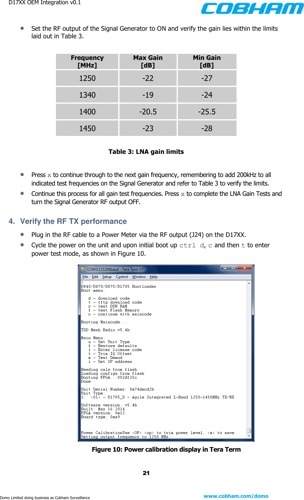 D17XX OEM Integration v0.1    21 www.cobham.com/domo  Domo Limited doing business as Cobham Surveillance  Set the RF output of the Signal Generator to ON and verify the gain lies within the limits laid out in Table 3.             Table 3: LNA gain limits   Press x to continue through to the next gain frequency, remembering to add 200kHz to all indicated test frequencies on the Signal Generator and refer to Table 3 to verify the limits.  Continue this process for all gain test frequencies. Press x to complete the LNA Gain Tests and turn the Signal Generator RF output OFF.  4.  Verify the RF TX performance  Plug in the RF cable to a Power Meter via the RF output (J24) on the D17XX.   Cycle the power on the unit and upon initial boot up ctrl d, c and then t to enter power test mode, as shown in Figure 10.   Figure 10: Power calibration display in Tera Term Frequency [MHz] Max Gain [dB] Min Gain [dB] 1250 -22 -27 1340 -19 -24 1400 -20.5 -25.5 1450 -23 -28 