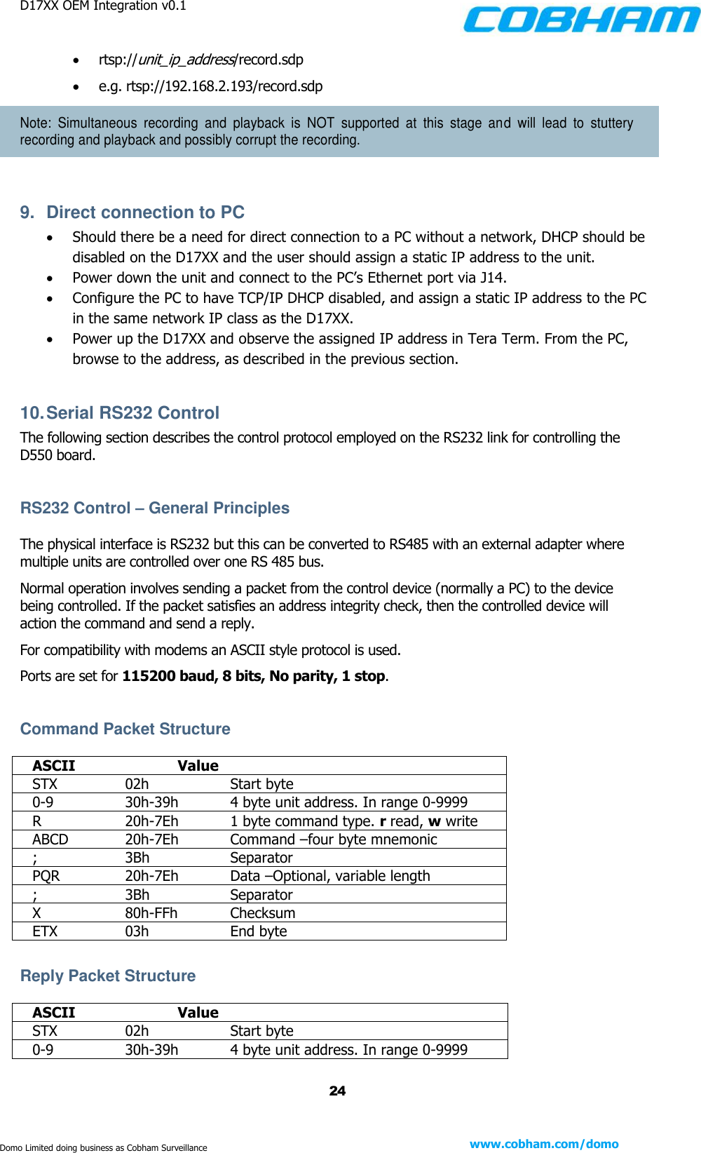 D17XX OEM Integration v0.1    24 www.cobham.com/domo  Domo Limited doing business as Cobham Surveillance  rtsp://unit_ip_address/record.sdp  e.g. rtsp://192.168.2.193/record.sdp Note:  Simultaneous  recording  and  playback  is  NOT  supported  at  this  stage  and  will  lead  to  stuttery recording and playback and possibly corrupt the recording.  9.  Direct connection to PC  Should there be a need for direct connection to a PC without a network, DHCP should be disabled on the D17XX and the user should assign a static IP address to the unit.  Power down the unit and connect to the PC’s Ethernet port via J14.  Configure the PC to have TCP/IP DHCP disabled, and assign a static IP address to the PC in the same network IP class as the D17XX.  Power up the D17XX and observe the assigned IP address in Tera Term. From the PC, browse to the address, as described in the previous section.  10. Serial RS232 Control The following section describes the control protocol employed on the RS232 link for controlling the D550 board.  RS232 Control – General Principles The physical interface is RS232 but this can be converted to RS485 with an external adapter where multiple units are controlled over one RS 485 bus. Normal operation involves sending a packet from the control device (normally a PC) to the device being controlled. If the packet satisfies an address integrity check, then the controlled device will action the command and send a reply. For compatibility with modems an ASCII style protocol is used.  Ports are set for 115200 baud, 8 bits, No parity, 1 stop.  Command Packet Structure  ASCII    Value STX    02h    Start byte 0-9    30h-39h   4 byte unit address. In range 0-9999 R    20h-7Eh  1 byte command type. r read, w write  ABCD   20h-7Eh  Command –four byte mnemonic  ;    3Bh    Separator PQR    20h-7Eh  Data –Optional, variable length ;    3Bh    Separator X    80h-FFh  Checksum ETX    03h    End byte  Reply Packet Structure  ASCII    Value STX    02h    Start byte 0-9    30h-39h   4 byte unit address. In range 0-9999 