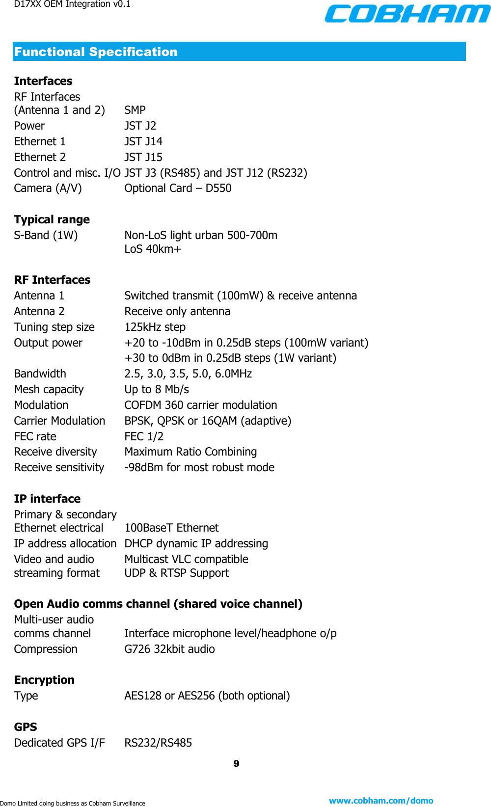 D17XX OEM Integration v0.1    9 www.cobham.com/domo  Domo Limited doing business as Cobham Surveillance Functional Specification Interfaces RF Interfaces  (Antenna 1 and 2)    SMP  Power     JST J2  Ethernet 1    JST J14 Ethernet 2    JST J15 Control and misc. I/O JST J3 (RS485) and JST J12 (RS232) Camera (A/V)    Optional Card – D550     Typical range S-Band (1W)    Non-LoS light urban 500-700m     LoS 40km+  RF Interfaces Antenna 1    Switched transmit (100mW) &amp; receive antenna Antenna 2    Receive only antenna Tuning step size    125kHz step Output power    +20 to -10dBm in 0.25dB steps (100mW variant)     +30 to 0dBm in 0.25dB steps (1W variant) Bandwidth    2.5, 3.0, 3.5, 5.0, 6.0MHz Mesh capacity    Up to 8 Mb/s Modulation    COFDM 360 carrier modulation Carrier Modulation    BPSK, QPSK or 16QAM (adaptive) FEC rate    FEC 1/2 Receive diversity    Maximum Ratio Combining Receive sensitivity    -98dBm for most robust mode  IP interface Primary &amp; secondary  Ethernet electrical    100BaseT Ethernet IP address allocation  DHCP dynamic IP addressing Video and audio      Multicast VLC compatible streaming format    UDP &amp; RTSP Support  Open Audio comms channel (shared voice channel) Multi-user audio  comms channel    Interface microphone level/headphone o/p Compression    G726 32kbit audio  Encryption Type    AES128 or AES256 (both optional)  GPS Dedicated GPS I/F    RS232/RS485 