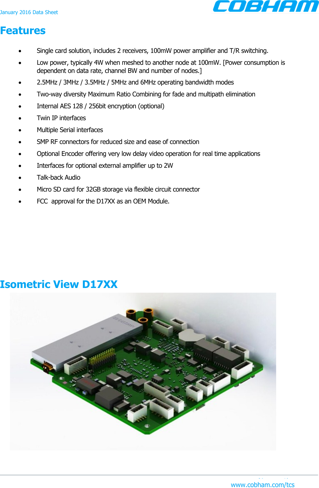 January 2016 Data Sheet Features www.cobham.com/tcs    Single card solution, includes 2 receivers, 100mW power amplifier and T/R switching.   Low power, typically 4W when meshed to another node at 100mW. [Power consumption is dependent on data rate, channel BW and number of nodes.]   2.5MHz / 3MHz / 3.5MHz / 5MHz and 6MHz operating bandwidth modes   Two-way diversity Maximum Ratio Combining for fade and multipath elimination   Internal AES 128 / 256bit encryption (optional)   Twin IP interfaces   Multiple Serial interfaces   SMP RF connectors for reduced size and ease of connection   Optional Encoder offering very low delay video operation for real time applications   Interfaces for optional external amplifier up to 2W   Talk-back Audio   Micro SD card for 32GB storage via flexible circuit connector   FCC  approval for the D17XX as an OEM Module. Isometric View D17XX  