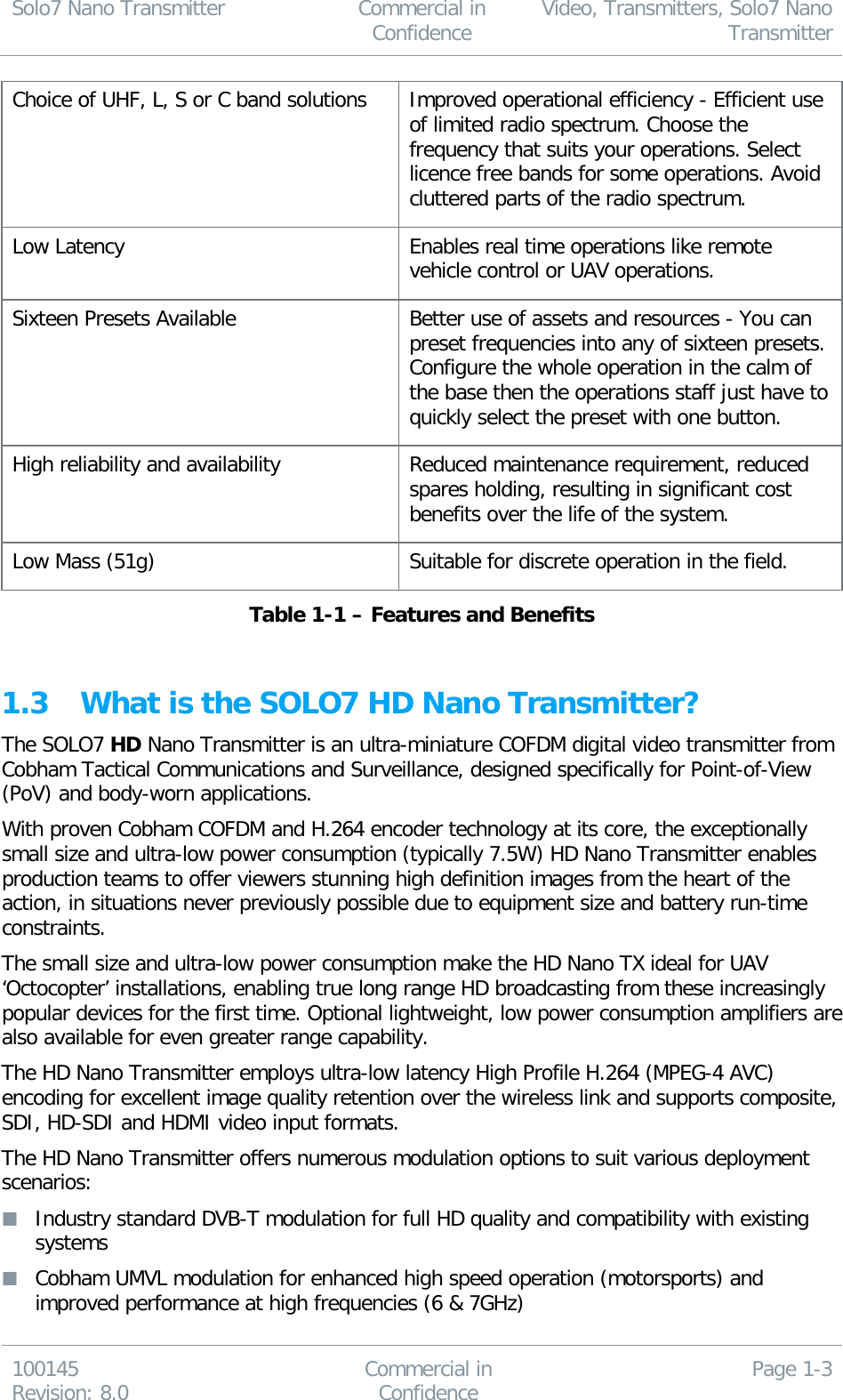 Solo7 Nano Transmitter  Commercial in Confidence Video, Transmitters, Solo7 Nano Transmitter  100145 Revision: 8.0 Commercial in Confidence Page 1-3  Choice of UHF, L, S or C band solutions  Improved operational efficiency - Efficient use of limited radio spectrum. Choose the frequency that suits your operations. Select licence free bands for some operations. Avoid cluttered parts of the radio spectrum. Low Latency Enables real time operations like remote vehicle control or UAV operations. Sixteen Presets Available Better use of assets and resources - You can preset frequencies into any of sixteen presets. Configure the whole operation in the calm of the base then the operations staff just have to quickly select the preset with one button. High reliability and availability Reduced maintenance requirement, reduced spares holding, resulting in significant cost benefits over the life of the system. Low Mass (51g) Suitable for discrete operation in the field. Table 1-1 – Features and Benefits  1.3 What is the SOLO7 HD Nano Transmitter? The SOLO7 HD Nano Transmitter is an ultra-miniature COFDM digital video transmitter from Cobham Tactical Communications and Surveillance, designed specifically for Point-of-View (PoV) and body-worn applications.  With proven Cobham COFDM and H.264 encoder technology at its core, the exceptionally small size and ultra-low power consumption (typically 7.5W) HD Nano Transmitter enables production teams to offer viewers stunning high definition images from the heart of the action, in situations never previously possible due to equipment size and battery run-time constraints.  The small size and ultra-low power consumption make the HD Nano TX ideal for UAV ‘Octocopter’ installations, enabling true long range HD broadcasting from these increasingly popular devices for the first time. Optional lightweight, low power consumption amplifiers are also available for even greater range capability. The HD Nano Transmitter employs ultra-low latency High Profile H.264 (MPEG-4 AVC) encoding for excellent image quality retention over the wireless link and supports composite, SDI, HD-SDI and HDMI video input formats.  The HD Nano Transmitter offers numerous modulation options to suit various deployment scenarios:  Industry standard DVB-T modulation for full HD quality and compatibility with existing systems  Cobham UMVL modulation for enhanced high speed operation (motorsports) and improved performance at high frequencies (6 &amp; 7GHz) 