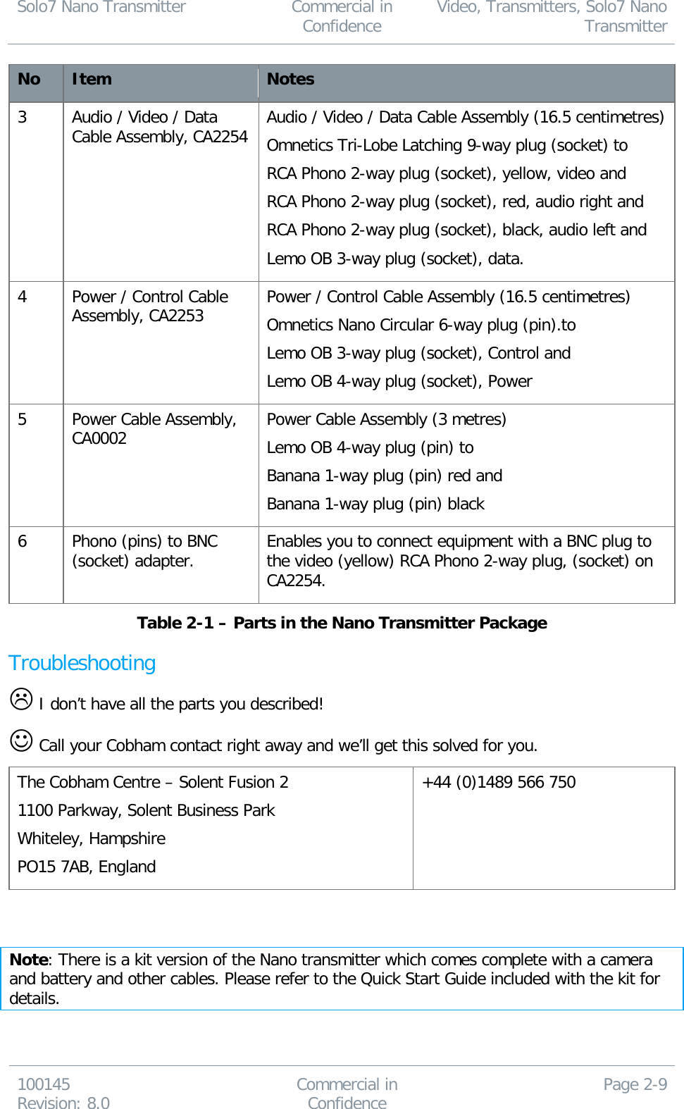 Solo7 Nano Transmitter  Commercial in Confidence Video, Transmitters, Solo7 Nano Transmitter  100145 Revision: 8.0 Commercial in Confidence Page 2-9  No Item Notes 3 Audio / Video / Data Cable Assembly, CA2254  Audio / Video / Data Cable Assembly (16.5 centimetres) Omnetics Tri-Lobe Latching 9-way plug (socket) to RCA Phono 2-way plug (socket), yellow, video and  RCA Phono 2-way plug (socket), red, audio right and RCA Phono 2-way plug (socket), black, audio left and Lemo OB 3-way plug (socket), data. 4 Power / Control Cable Assembly, CA2253  Power / Control Cable Assembly (16.5 centimetres) Omnetics Nano Circular 6-way plug (pin).to Lemo OB 3-way plug (socket), Control and Lemo OB 4-way plug (socket), Power  5 Power Cable Assembly, CA0002 Power Cable Assembly (3 metres) Lemo OB 4-way plug (pin) to Banana 1-way plug (pin) red and Banana 1-way plug (pin) black 6 Phono (pins) to BNC (socket) adapter. Enables you to connect equipment with a BNC plug to the video (yellow) RCA Phono 2-way plug, (socket) on CA2254. Table 2-1 – Parts in the Nano Transmitter Package Troubleshooting  I don’t have all the parts you described!  Call your Cobham contact right away and we’ll get this solved for you. The Cobham Centre – Solent Fusion 2 1100 Parkway, Solent Business Park Whiteley, Hampshire PO15 7AB, England +44 (0)1489 566 750   Note: There is a kit version of the Nano transmitter which comes complete with a camera and battery and other cables. Please refer to the Quick Start Guide included with the kit for details. 