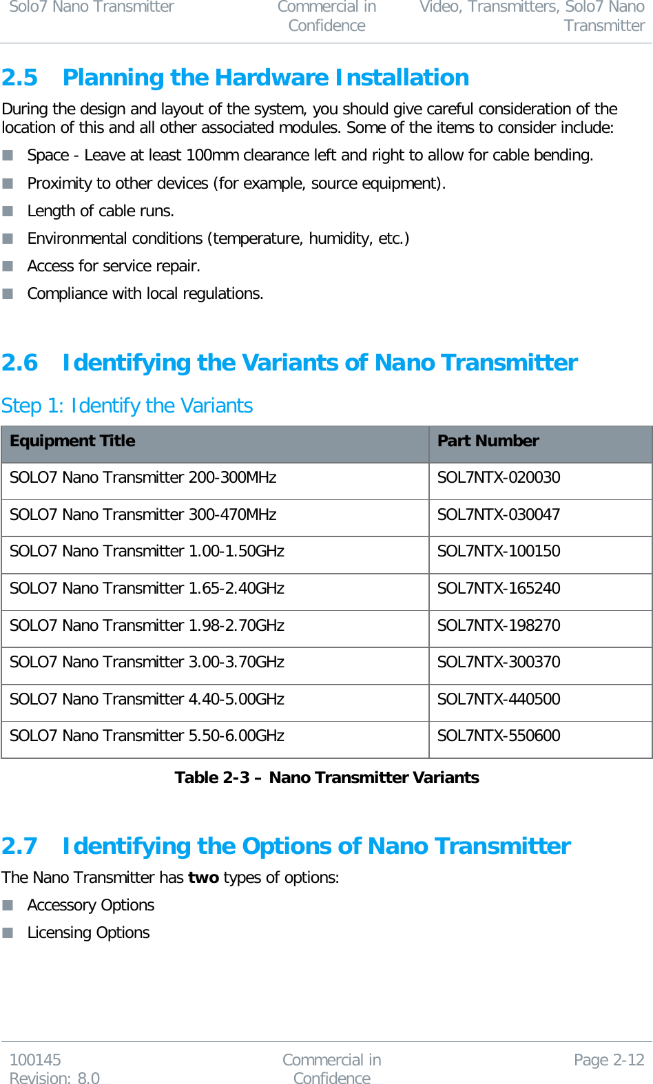 Solo7 Nano Transmitter  Commercial in Confidence Video, Transmitters, Solo7 Nano Transmitter  100145 Revision: 8.0 Commercial in Confidence Page 2-12  2.5 Planning the Hardware Installation During the design and layout of the system, you should give careful consideration of the location of this and all other associated modules. Some of the items to consider include:  Space - Leave at least 100mm clearance left and right to allow for cable bending.  Proximity to other devices (for example, source equipment).  Length of cable runs.  Environmental conditions (temperature, humidity, etc.)  Access for service repair.  Compliance with local regulations.   2.6 Identifying the Variants of Nano Transmitter Step 1: Identify the Variants Equipment Title Part Number SOLO7 Nano Transmitter 200-300MHz SOL7NTX-020030 SOLO7 Nano Transmitter 300-470MHz SOL7NTX-030047 SOLO7 Nano Transmitter 1.00-1.50GHz SOL7NTX-100150 SOLO7 Nano Transmitter 1.65-2.40GHz SOL7NTX-165240 SOLO7 Nano Transmitter 1.98-2.70GHz SOL7NTX-198270 SOLO7 Nano Transmitter 3.00-3.70GHz SOL7NTX-300370 SOLO7 Nano Transmitter 4.40-5.00GHz SOL7NTX-440500 SOLO7 Nano Transmitter 5.50-6.00GHz SOL7NTX-550600 Table 2-3 – Nano Transmitter Variants  2.7 Identifying the Options of Nano Transmitter The Nano Transmitter has two types of options:  Accessory Options  Licensing Options   