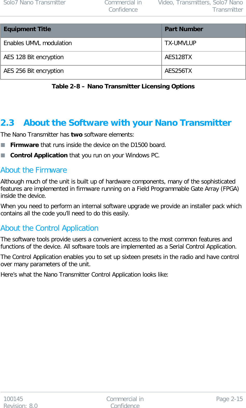 Solo7 Nano Transmitter  Commercial in Confidence Video, Transmitters, Solo7 Nano Transmitter  100145 Revision: 8.0 Commercial in Confidence Page 2-15  Equipment Title Part Number Enables UMVL modulation TX-UMVLUP AES 128 Bit encryption AES128TX AES 256 Bit encryption AES256TX Table 2-8 – Nano Transmitter Licensing Options   2.3 About the Software with your Nano Transmitter The Nano Transmitter has two software elements:  Firmware that runs inside the device on the D1500 board.  Control Application that you run on your Windows PC. About the Firmware Although much of the unit is built up of hardware components, many of the sophisticated features are implemented in firmware running on a Field Programmable Gate Array (FPGA) inside the device. When you need to perform an internal software upgrade we provide an installer pack which contains all the code you’ll need to do this easily. About the Control Application The software tools provide users a convenient access to the most common features and functions of the device. All software tools are implemented as a Serial Control Application.  The Control Application enables you to set up sixteen presets in the radio and have control over many parameters of the unit. Here’s what the Nano Transmitter Control Application looks like: 