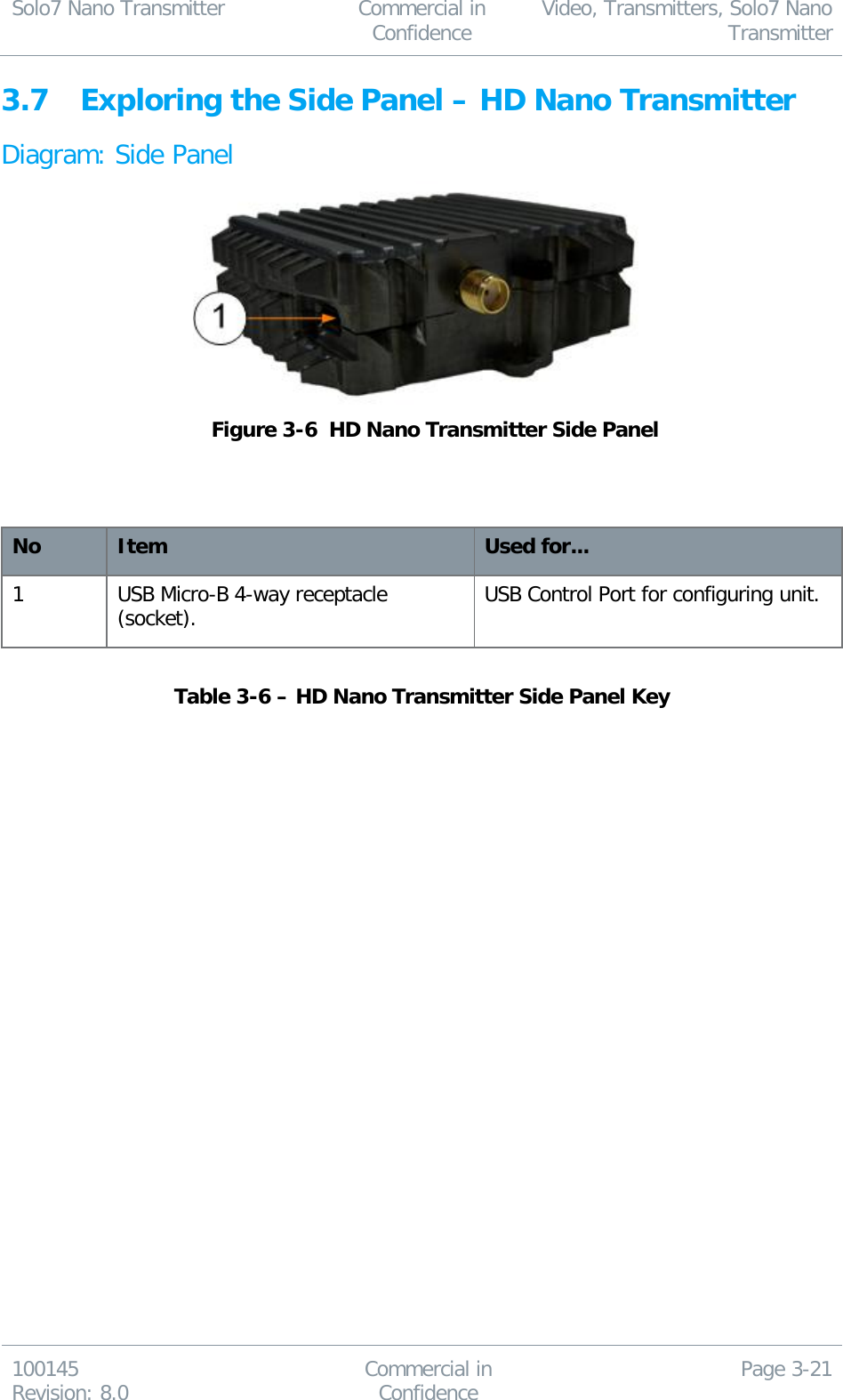 Solo7 Nano Transmitter  Commercial in Confidence Video, Transmitters, Solo7 Nano Transmitter  100145 Revision: 8.0 Commercial in Confidence Page 3-21  3.7 Exploring the Side Panel – HD Nano Transmitter Diagram: Side Panel   Figure 3-6  HD Nano Transmitter Side Panel    No Item Used for... 1 USB Micro-B 4-way receptacle (socket). USB Control Port for configuring unit.  Table 3-6 – HD Nano Transmitter Side Panel Key     