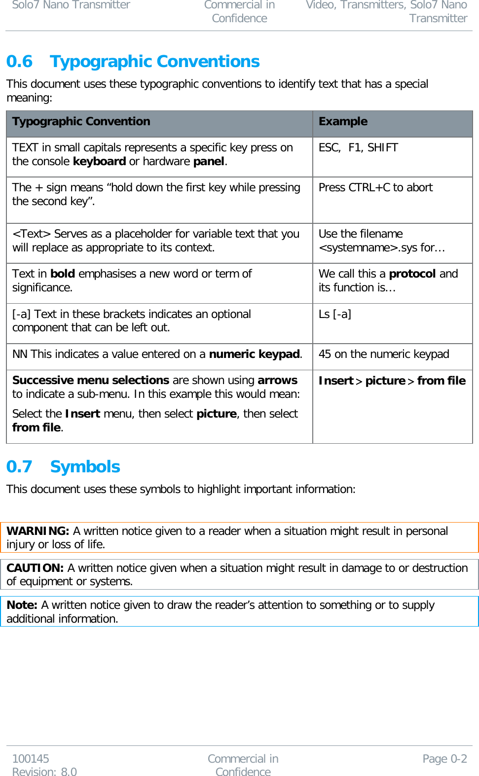 Solo7 Nano Transmitter  Commercial in Confidence Video, Transmitters, Solo7 Nano Transmitter  100145 Revision: 8.0 Commercial in Confidence Page 0-2  0.6 Typographic Conventions This document uses these typographic conventions to identify text that has a special meaning: Typographic Convention Example TEXT in small capitals represents a specific key press on the console keyboard or hardware panel. ESC,  F1, SHIFT The + sign means “hold down the first key while pressing the second key”. Press CTRL+C to abort  &lt;Text&gt; Serves as a placeholder for variable text that you will replace as appropriate to its context. Use the filename &lt;systemname&gt;.sys for… Text in bold emphasises a new word or term of significance. We call this a protocol and its function is… [-a] Text in these brackets indicates an optional component that can be left out. Ls [-a] NN This indicates a value entered on a numeric keypad. 45 on the numeric keypad Successive menu selections are shown using arrows to indicate a sub-menu. In this example this would mean:  Select the Insert menu, then select picture, then select from file. Insert &gt; picture &gt; from file  0.7 Symbols This document uses these symbols to highlight important information:  WARNING: A written notice given to a reader when a situation might result in personal injury or loss of life. CAUTION: A written notice given when a situation might result in damage to or destruction of equipment or systems. Note: A written notice given to draw the reader’s attention to something or to supply additional information.    
