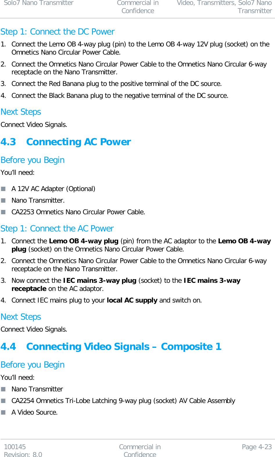 Solo7 Nano Transmitter  Commercial in Confidence Video, Transmitters, Solo7 Nano Transmitter  100145 Revision: 8.0 Commercial in Confidence Page 4-23  Step 1: Connect the DC Power 1. Connect the Lemo OB 4-way plug (pin) to the Lemo OB 4-way 12V plug (socket) on the Omnetics Nano Circular Power Cable. 2. Connect the Omnetics Nano Circular Power Cable to the Omnetics Nano Circular 6-way receptacle on the Nano Transmitter. 3. Connect the Red Banana plug to the positive terminal of the DC source. 4. Connect the Black Banana plug to the negative terminal of the DC source. Next Steps Connect Video Signals. 4.3 Connecting AC Power Before you Begin You’ll need:   A 12V AC Adapter (Optional)  Nano Transmitter.  CA2253 Omnetics Nano Circular Power Cable. Step 1: Connect the AC Power 1. Connect the Lemo OB 4-way plug (pin) from the AC adaptor to the Lemo OB 4-way plug (socket) on the Omnetics Nano Circular Power Cable. 2. Connect the Omnetics Nano Circular Power Cable to the Omnetics Nano Circular 6-way receptacle on the Nano Transmitter. 3. Now connect the IEC mains 3-way plug (socket) to the IEC mains 3-way receptacle on the AC adaptor. 4. Connect IEC mains plug to your local AC supply and switch on. Next Steps Connect Video Signals. 4.4 Connecting Video Signals – Composite 1 Before you Begin You’ll need:  Nano Transmitter  CA2254 Omnetics Tri-Lobe Latching 9-way plug (socket) AV Cable Assembly  A Video Source. 