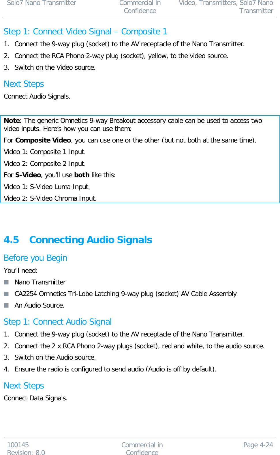 Solo7 Nano Transmitter  Commercial in Confidence Video, Transmitters, Solo7 Nano Transmitter  100145 Revision: 8.0 Commercial in Confidence Page 4-24  Step 1: Connect Video Signal – Composite 1 1. Connect the 9-way plug (socket) to the AV receptacle of the Nano Transmitter. 2. Connect the RCA Phono 2-way plug (socket), yellow, to the video source. 3. Switch on the Video source. Next Steps Connect Audio Signals.  Note: The generic Omnetics 9-way Breakout accessory cable can be used to access two video inputs. Here’s how you can use them: For Composite Video, you can use one or the other (but not both at the same time). Video 1: Composite 1 Input. Video 2: Composite 2 Input. For S-Video, you’ll use both like this: Video 1: S-Video Luma Input. Video 2: S-Video Chroma Input.   4.5 Connecting Audio Signals Before you Begin You’ll need:  Nano Transmitter  CA2254 Omnetics Tri-Lobe Latching 9-way plug (socket) AV Cable Assembly  An Audio Source. Step 1: Connect Audio Signal 1. Connect the 9-way plug (socket) to the AV receptacle of the Nano Transmitter. 2. Connect the 2 x RCA Phono 2-way plugs (socket), red and white, to the audio source. 3. Switch on the Audio source. 4. Ensure the radio is configured to send audio (Audio is off by default). Next Steps Connect Data Signals. 