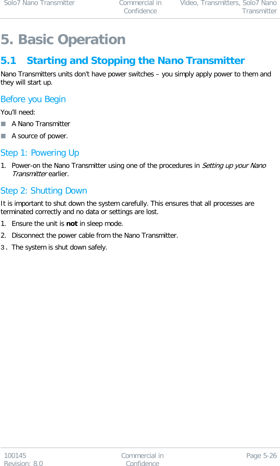 Solo7 Nano Transmitter  Commercial in Confidence Video, Transmitters, Solo7 Nano Transmitter  100145 Revision: 8.0 Commercial in Confidence Page 5-26  5. Basic Operation 5.1 Starting and Stopping the Nano Transmitter Nano Transmitters units don’t have power switches – you simply apply power to them and they will start up. Before you Begin You’ll need:  A Nano Transmitter  A source of power. Step 1: Powering Up 1. Power-on the Nano Transmitter using one of the procedures in Setting up your Nano Transmitter earlier. Step 2: Shutting Down It is important to shut down the system carefully. This ensures that all processes are terminated correctly and no data or settings are lost. 1. Ensure the unit is not in sleep mode. 2. Disconnect the power cable from the Nano Transmitter. 3. The system is shut down safely.  