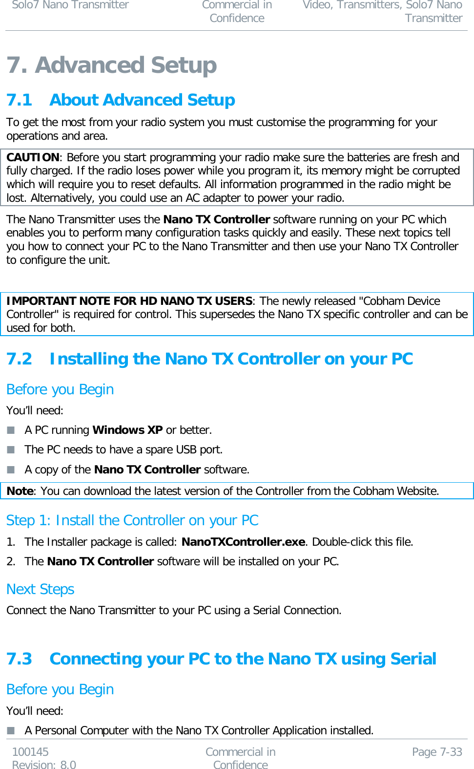 Solo7 Nano Transmitter  Commercial in Confidence Video, Transmitters, Solo7 Nano Transmitter  100145 Revision: 8.0 Commercial in Confidence Page 7-33  7. Advanced Setup 7.1 About Advanced Setup To get the most from your radio system you must customise the programming for your operations and area.  CAUTION: Before you start programming your radio make sure the batteries are fresh and fully charged. If the radio loses power while you program it, its memory might be corrupted which will require you to reset defaults. All information programmed in the radio might be lost. Alternatively, you could use an AC adapter to power your radio. The Nano Transmitter uses the Nano TX Controller software running on your PC which enables you to perform many configuration tasks quickly and easily. These next topics tell you how to connect your PC to the Nano Transmitter and then use your Nano TX Controller to configure the unit.  IMPORTANT NOTE FOR HD NANO TX USERS: The newly released &quot;Cobham Device Controller&quot; is required for control. This supersedes the Nano TX specific controller and can be used for both.   7.2 Installing the Nano TX Controller on your PC Before you Begin You’ll need:  A PC running Windows XP or better.  The PC needs to have a spare USB port.  A copy of the Nano TX Controller software.  Note: You can download the latest version of the Controller from the Cobham Website. Step 1: Install the Controller on your PC 1. The Installer package is called: NanoTXController.exe. Double-click this file. 2. The Nano TX Controller software will be installed on your PC. Next Steps Connect the Nano Transmitter to your PC using a Serial Connection.  7.3 Connecting your PC to the Nano TX using Serial Before you Begin You’ll need:  A Personal Computer with the Nano TX Controller Application installed. 