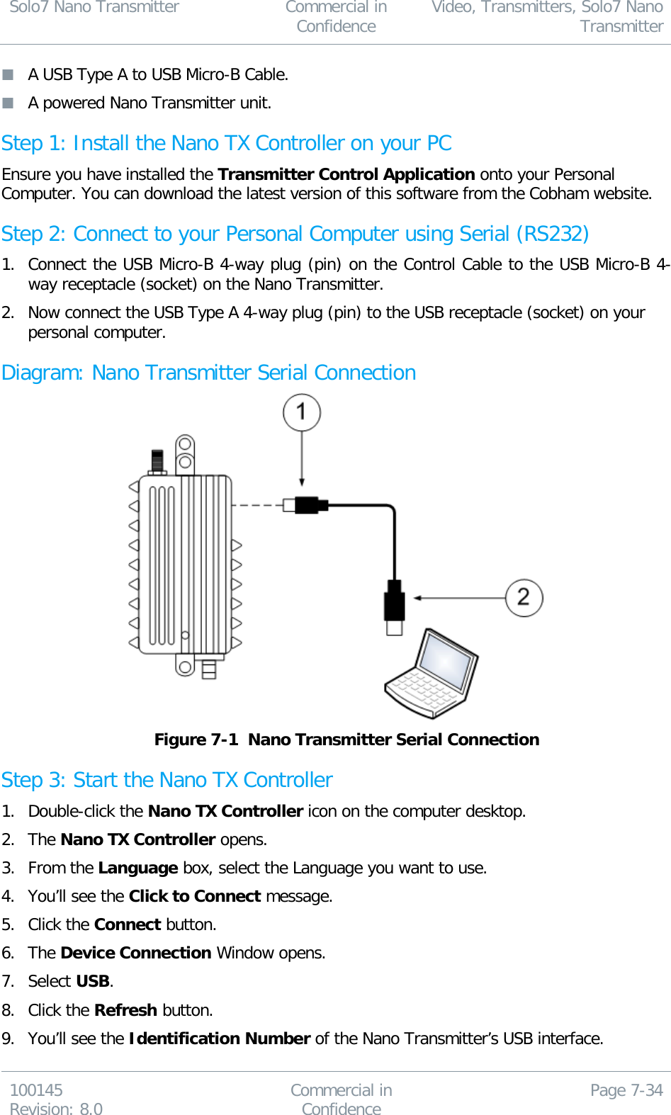 Solo7 Nano Transmitter  Commercial in Confidence Video, Transmitters, Solo7 Nano Transmitter  100145 Revision: 8.0 Commercial in Confidence Page 7-34   A USB Type A to USB Micro-B Cable.  A powered Nano Transmitter unit. Step 1: Install the Nano TX Controller on your PC Ensure you have installed the Transmitter Control Application onto your Personal Computer. You can download the latest version of this software from the Cobham website. Step 2: Connect to your Personal Computer using Serial (RS232) 1. Connect the USB Micro-B 4-way plug (pin) on the Control Cable to the USB Micro-B 4-way receptacle (socket) on the Nano Transmitter. 2. Now connect the USB Type A 4-way plug (pin) to the USB receptacle (socket) on your personal computer. Diagram: Nano Transmitter Serial Connection   Figure 7-1  Nano Transmitter Serial Connection Step 3: Start the Nano TX Controller 1. Double-click the Nano TX Controller icon on the computer desktop. 2. The Nano TX Controller opens. 3. From the Language box, select the Language you want to use. 4. You’ll see the Click to Connect message. 5. Click the Connect button. 6. The Device Connection Window opens. 7. Select USB. 8. Click the Refresh button. 9. You’ll see the Identification Number of the Nano Transmitter’s USB interface. 