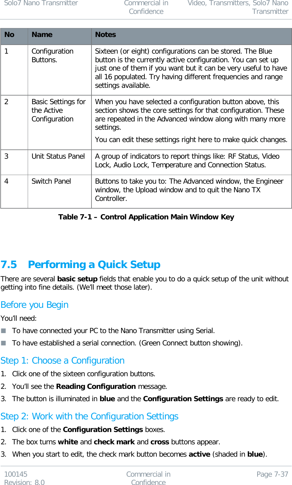 Solo7 Nano Transmitter  Commercial in Confidence Video, Transmitters, Solo7 Nano Transmitter  100145 Revision: 8.0 Commercial in Confidence Page 7-37  No Name Notes 1 Configuration Buttons. Sixteen (or eight) configurations can be stored. The Blue button is the currently active configuration. You can set up just one of them if you want but it can be very useful to have all 16 populated. Try having different frequencies and range settings available. 2 Basic Settings for the Active Configuration When you have selected a configuration button above, this section shows the core settings for that configuration. These are repeated in the Advanced window along with many more settings. You can edit these settings right here to make quick changes. 3 Unit Status Panel A group of indicators to report things like: RF Status, Video Lock, Audio Lock, Temperature and Connection Status. 4 Switch Panel Buttons to take you to: The Advanced window, the Engineer window, the Upload window and to quit the Nano TX Controller. Table 7-1 – Control Application Main Window Key    7.5 Performing a Quick Setup There are several basic setup fields that enable you to do a quick setup of the unit without getting into fine details. (We’ll meet those later). Before you Begin You’ll need:  To have connected your PC to the Nano Transmitter using Serial.  To have established a serial connection. (Green Connect button showing). Step 1: Choose a Configuration 1. Click one of the sixteen configuration buttons. 2. You’ll see the Reading Configuration message. 3. The button is illuminated in blue and the Configuration Settings are ready to edit. Step 2: Work with the Configuration Settings 1. Click one of the Configuration Settings boxes. 2. The box turns white and check mark and cross buttons appear. 3. When you start to edit, the check mark button becomes active (shaded in blue). 