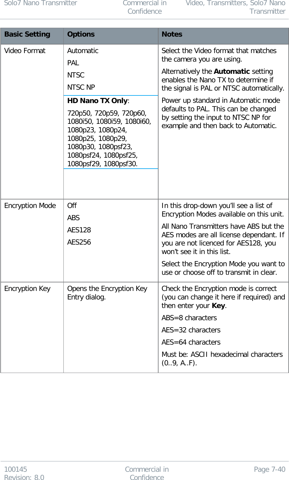 Solo7 Nano Transmitter  Commercial in Confidence Video, Transmitters, Solo7 Nano Transmitter  100145 Revision: 8.0 Commercial in Confidence Page 7-40  Basic Setting Options Notes Video Format Automatic PAL NTSC NTSC NP HD Nano TX Only: 720p50, 720p59, 720p60, 1080i50, 1080i59, 1080i60, 1080p23, 1080p24, 1080p25, 1080p29, 1080p30, 1080psf23, 1080psf24, 1080psf25, 1080psf29, 1080psf30.   Select the Video format that matches the camera you are using.  Alternatively the Automatic setting enables the Nano TX to determine if the signal is PAL or NTSC automatically. Power up standard in Automatic mode defaults to PAL. This can be changed by setting the input to NTSC NP for example and then back to Automatic.  Encryption Mode Off ABS AES128 AES256 In this drop-down you’ll see a list of Encryption Modes available on this unit. All Nano Transmitters have ABS but the AES modes are all license dependant. If you are not licenced for AES128, you won’t see it in this list. Select the Encryption Mode you want to use or choose off to transmit in clear. Encryption Key Opens the Encryption Key Entry dialog. Check the Encryption mode is correct (you can change it here if required) and then enter your Key. ABS=8 characters AES=32 characters AES=64 characters Must be: ASCII hexadecimal characters (0..9, A..F). 