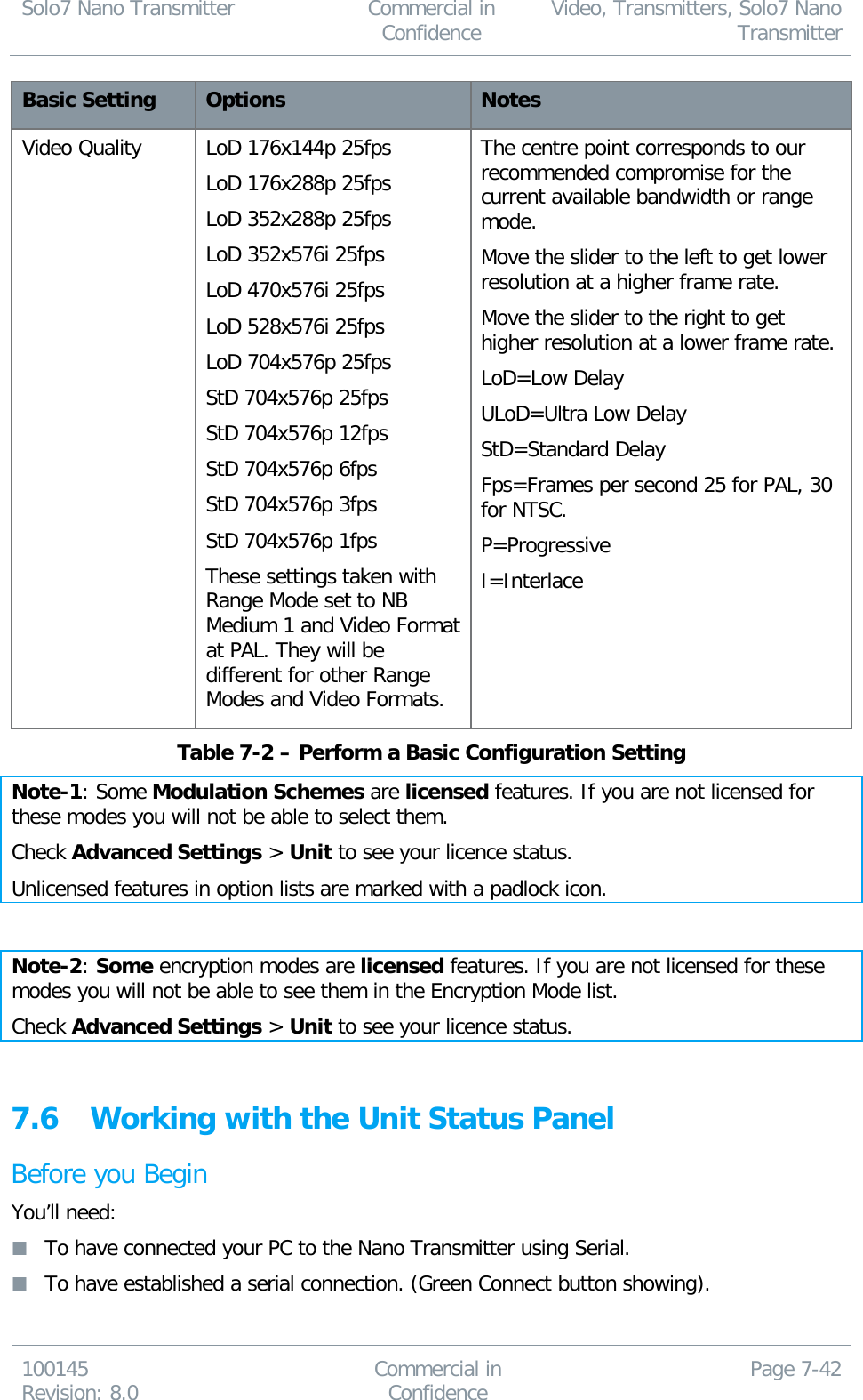 Solo7 Nano Transmitter  Commercial in Confidence Video, Transmitters, Solo7 Nano Transmitter  100145 Revision: 8.0 Commercial in Confidence Page 7-42  Basic Setting Options Notes Video Quality LoD 176x144p 25fps LoD 176x288p 25fps LoD 352x288p 25fps LoD 352x576i 25fps LoD 470x576i 25fps LoD 528x576i 25fps LoD 704x576p 25fps StD 704x576p 25fps StD 704x576p 12fps StD 704x576p 6fps StD 704x576p 3fps StD 704x576p 1fps These settings taken with Range Mode set to NB Medium 1 and Video Format at PAL. They will be different for other Range Modes and Video Formats. The centre point corresponds to our recommended compromise for the current available bandwidth or range mode. Move the slider to the left to get lower resolution at a higher frame rate. Move the slider to the right to get higher resolution at a lower frame rate. LoD=Low Delay ULoD=Ultra Low Delay StD=Standard Delay Fps=Frames per second 25 for PAL, 30 for NTSC. P=Progressive I=Interlace  Table 7-2 – Perform a Basic Configuration Setting Note-1: Some Modulation Schemes are licensed features. If you are not licensed for these modes you will not be able to select them. Check Advanced Settings &gt; Unit to see your licence status. Unlicensed features in option lists are marked with a padlock icon.  Note-2: Some encryption modes are licensed features. If you are not licensed for these modes you will not be able to see them in the Encryption Mode list. Check Advanced Settings &gt; Unit to see your licence status.  7.6 Working with the Unit Status Panel Before you Begin You’ll need:  To have connected your PC to the Nano Transmitter using Serial.  To have established a serial connection. (Green Connect button showing). 