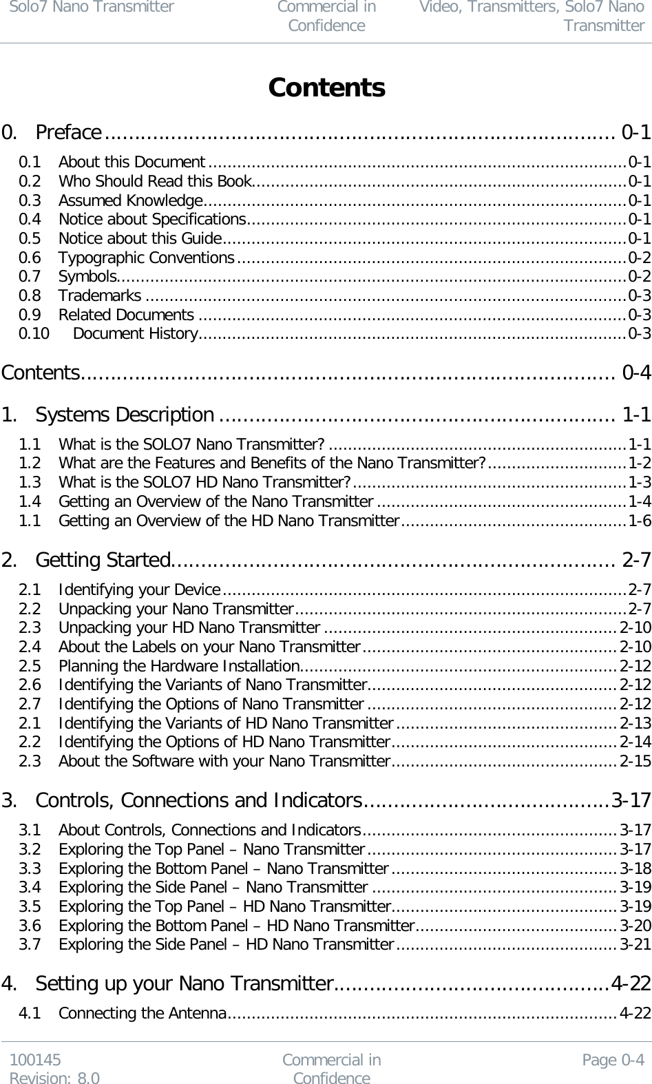 Solo7 Nano Transmitter  Commercial in Confidence Video, Transmitters, Solo7 Nano Transmitter  100145 Revision: 8.0 Commercial in Confidence Page 0-4  Contents  0. Preface ..................................................................................... 0-1 0.1 About this Document ....................................................................................... 0-1 0.2 Who Should Read this Book .............................................................................. 0-1 0.3 Assumed Knowledge ........................................................................................ 0-1 0.4 Notice about Specifications ............................................................................... 0-1 0.5 Notice about this Guide .................................................................................... 0-1 0.6 Typographic Conventions ................................................................................. 0-2 0.7 Symbols.......................................................................................................... 0-2 0.8 Trademarks .................................................................................................... 0-3 0.9 Related Documents ......................................................................................... 0-3 0.10 Document History ......................................................................................... 0-3 Contents ......................................................................................... 0-4 1. Systems Description .................................................................. 1-1 1.1 What is the SOLO7 Nano Transmitter? .............................................................. 1-1 1.2 What are the Features and Benefits of the Nano Transmitter? ............................. 1-2 1.3 What is the SOLO7 HD Nano Transmitter? ......................................................... 1-3 1.4 Getting an Overview of the Nano Transmitter .................................................... 1-4 1.1 Getting an Overview of the HD Nano Transmitter ............................................... 1-6 2. Getting Started .......................................................................... 2-7 2.1 Identifying your Device .................................................................................... 2-7 2.2 Unpacking your Nano Transmitter ..................................................................... 2-7 2.3 Unpacking your HD Nano Transmitter ............................................................. 2-10 2.4 About the Labels on your Nano Transmitter ..................................................... 2-10 2.5 Planning the Hardware Installation .................................................................. 2-12 2.6 Identifying the Variants of Nano Transmitter .................................................... 2-12 2.7 Identifying the Options of Nano Transmitter .................................................... 2-12 2.1 Identifying the Variants of HD Nano Transmitter .............................................. 2-13 2.2 Identifying the Options of HD Nano Transmitter ............................................... 2-14 2.3 About the Software with your Nano Transmitter ............................................... 2-15 3. Controls, Connections and Indicators ......................................... 3-17 3.1 About Controls, Connections and Indicators ..................................................... 3-17 3.2 Exploring the Top Panel – Nano Transmitter .................................................... 3-17 3.3 Exploring the Bottom Panel – Nano Transmitter ............................................... 3-18 3.4 Exploring the Side Panel – Nano Transmitter ................................................... 3-19 3.5 Exploring the Top Panel – HD Nano Transmitter ............................................... 3-19 3.6 Exploring the Bottom Panel – HD Nano Transmitter .......................................... 3-20 3.7 Exploring the Side Panel – HD Nano Transmitter .............................................. 3-21 4. Setting up your Nano Transmitter .............................................. 4-22 4.1 Connecting the Antenna ................................................................................. 4-22 