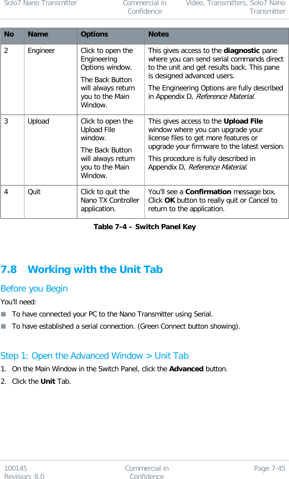 Solo7 Nano Transmitter  Commercial in Confidence Video, Transmitters, Solo7 Nano Transmitter  100145 Revision: 8.0 Commercial in Confidence Page 7-45  No Name Options Notes 2 Engineer Click to open the Engineering Options window. The Back Button will always return you to the Main Window. This gives access to the diagnostic pane where you can send serial commands direct to the unit and get results back. This pane is designed advanced users. The Engineering Options are fully described in Appendix D, Reference Material. 3 Upload Click to open the Upload File window. The Back Button will always return you to the Main Window. This gives access to the Upload File window where you can upgrade your license files to get more features or upgrade your firmware to the latest version. This procedure is fully described in Appendix D, Reference Material. 4 Quit Click to quit the Nano TX Controller application. You’ll see a Confirmation message box. Click OK button to really quit or Cancel to return to the application. Table 7-4 – Switch Panel Key   7.8 Working with the Unit Tab Before you Begin You’ll need:  To have connected your PC to the Nano Transmitter using Serial.  To have established a serial connection. (Green Connect button showing).  Step 1: Open the Advanced Window &gt; Unit Tab 1. On the Main Window in the Switch Panel, click the Advanced button. 2. Click the Unit Tab. 