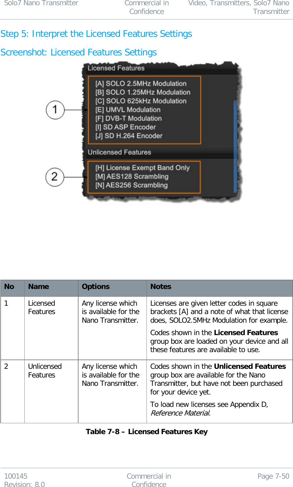 Solo7 Nano Transmitter  Commercial in Confidence Video, Transmitters, Solo7 Nano Transmitter  100145 Revision: 8.0 Commercial in Confidence Page 7-50  Step 5: Interpret the Licensed Features Settings Screenshot: Licensed Features Settings          No Name Options Notes 1 Licensed Features Any license which is available for the Nano Transmitter. Licenses are given letter codes in square brackets [A] and a note of what that license does, SOLO2.5MHz Modulation for example. Codes shown in the Licensed Features group box are loaded on your device and all these features are available to use. 2 Unlicensed Features Any license which is available for the Nano Transmitter. Codes shown in the Unlicensed Features group box are available for the Nano Transmitter, but have not been purchased for your device yet. To load new licenses see Appendix D, Reference Material. Table 7-8 – Licensed Features Key    