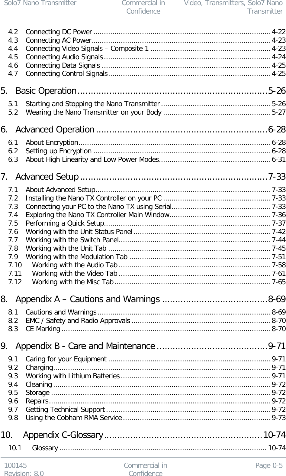 Solo7 Nano Transmitter  Commercial in Confidence Video, Transmitters, Solo7 Nano Transmitter  100145 Revision: 8.0 Commercial in Confidence Page 0-5  4.2 Connecting DC Power .................................................................................... 4-22 4.3 Connecting AC Power..................................................................................... 4-23 4.4 Connecting Video Signals – Composite 1 ......................................................... 4-23 4.5 Connecting Audio Signals ............................................................................... 4-24 4.6 Connecting Data Signals ................................................................................ 4-25 4.7 Connecting Control Signals ............................................................................. 4-25 5. Basic Operation ........................................................................ 5-26 5.1 Starting and Stopping the Nano Transmitter .................................................... 5-26 5.2 Wearing the Nano Transmitter on your Body ................................................... 5-27 6. Advanced Operation ................................................................. 6-28 6.1 About Encryption ........................................................................................... 6-28 6.2 Setting up Encryption .................................................................................... 6-28 6.3 About High Linearity and Low Power Modes ..................................................... 6-31 7. Advanced Setup ....................................................................... 7-33 7.1 About Advanced Setup ................................................................................... 7-33 7.2 Installing the Nano TX Controller on your PC ................................................... 7-33 7.3 Connecting your PC to the Nano TX using Serial ............................................... 7-33 7.4 Exploring the Nano TX Controller Main Window ................................................ 7-36 7.5 Performing a Quick Setup ............................................................................... 7-37 7.6 Working with the Unit Status Panel ................................................................. 7-42 7.7 Working with the Switch Panel........................................................................ 7-44 7.8 Working with the Unit Tab ............................................................................. 7-45 7.9 Working with the Modulation Tab ................................................................... 7-51 7.10 Working with the Audio Tab ........................................................................ 7-58 7.11 Working with the Video Tab ........................................................................ 7-61 7.12 Working with the Misc Tab .......................................................................... 7-65 8. Appendix A – Cautions and Warnings ........................................ 8-69 8.1 Cautions and Warnings .................................................................................. 8-69 8.2 EMC / Safety and Radio Approvals .................................................................. 8-70 8.3 CE Marking ................................................................................................... 8-70 9. Appendix B - Care and Maintenance .......................................... 9-71 9.1 Caring for your Equipment ............................................................................. 9-71 9.2 Charging ....................................................................................................... 9-71 9.3 Working with Lithium Batteries ....................................................................... 9-71 9.4 Cleaning ....................................................................................................... 9-72 9.5 Storage ........................................................................................................ 9-72 9.6 Repairs ......................................................................................................... 9-72 9.7 Getting Technical Support .............................................................................. 9-72 9.8 Using the Cobham RMA Service ...................................................................... 9-73 10. Appendix C-Glossary ............................................................ 10-74 10.1 Glossary .................................................................................................. 10-74 