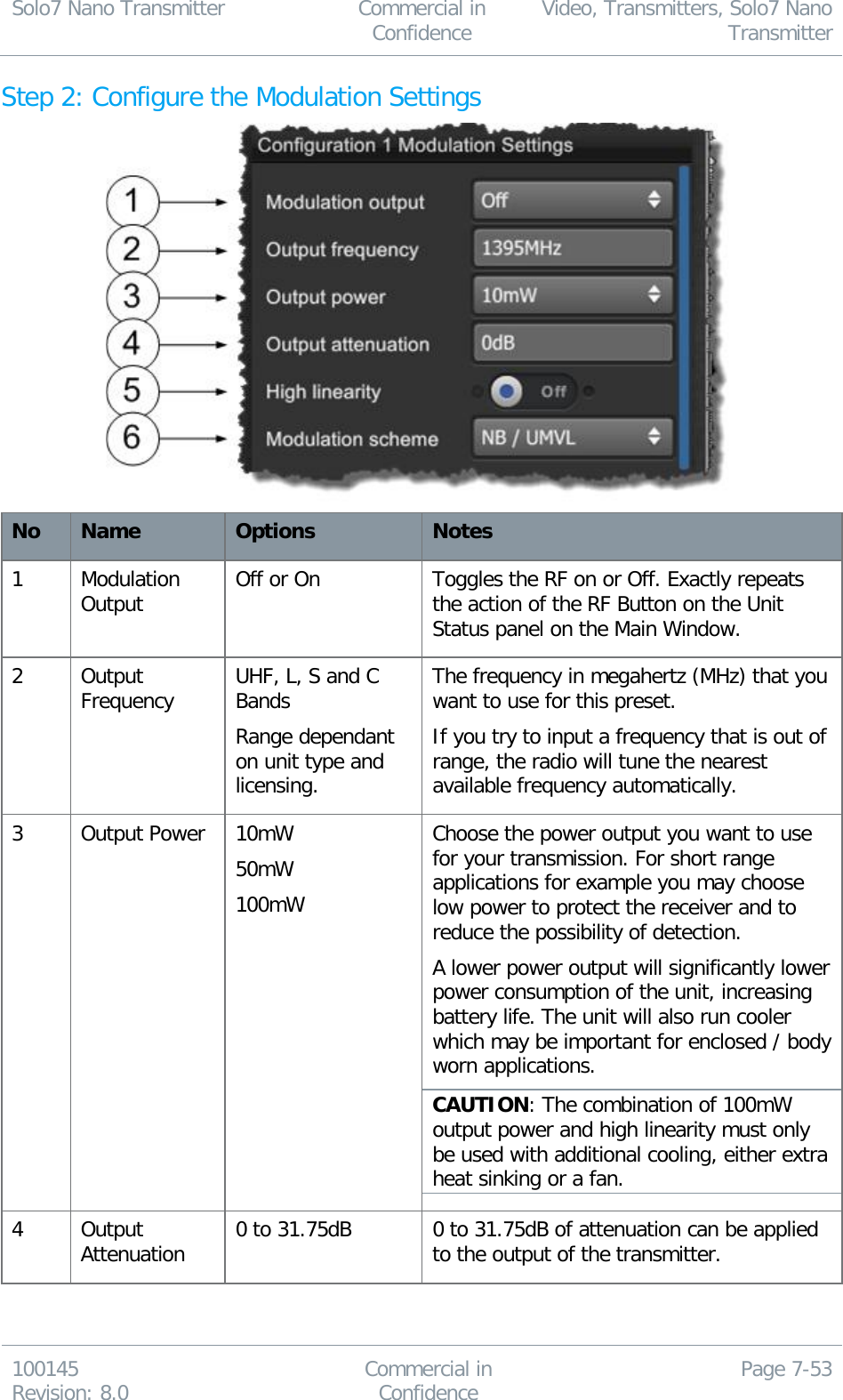 Solo7 Nano Transmitter  Commercial in Confidence Video, Transmitters, Solo7 Nano Transmitter  100145 Revision: 8.0 Commercial in Confidence Page 7-53  Step 2: Configure the Modulation Settings  No Name Options Notes 1 Modulation Output Off or On Toggles the RF on or Off. Exactly repeats the action of the RF Button on the Unit Status panel on the Main Window. 2 Output Frequency UHF, L, S and C Bands Range dependant on unit type and licensing. The frequency in megahertz (MHz) that you want to use for this preset. If you try to input a frequency that is out of range, the radio will tune the nearest available frequency automatically. 3 Output Power 10mW 50mW 100mW Choose the power output you want to use for your transmission. For short range applications for example you may choose low power to protect the receiver and to reduce the possibility of detection. A lower power output will significantly lower power consumption of the unit, increasing battery life. The unit will also run cooler which may be important for enclosed / body worn applications. CAUTION: The combination of 100mW output power and high linearity must only be used with additional cooling, either extra heat sinking or a fan. 4 Output Attenuation 0 to 31.75dB 0 to 31.75dB of attenuation can be applied to the output of the transmitter. 