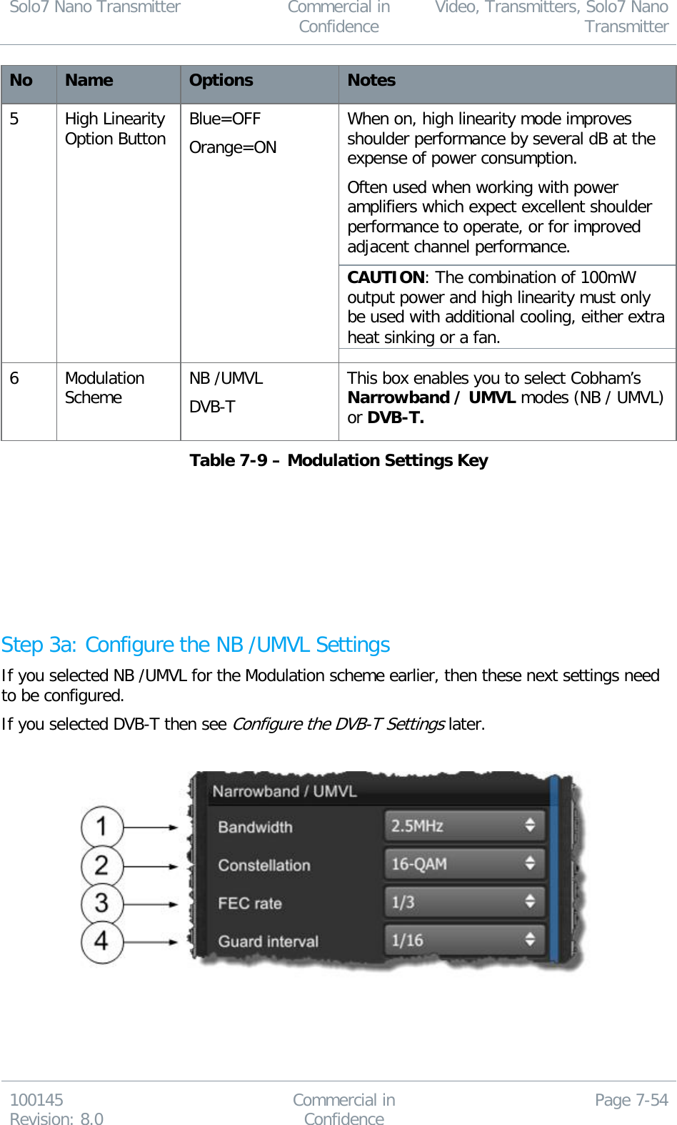 Solo7 Nano Transmitter  Commercial in Confidence Video, Transmitters, Solo7 Nano Transmitter  100145 Revision: 8.0 Commercial in Confidence Page 7-54  No Name Options Notes 5 High Linearity Option Button Blue=OFF Orange=ON When on, high linearity mode improves shoulder performance by several dB at the expense of power consumption. Often used when working with power amplifiers which expect excellent shoulder performance to operate, or for improved adjacent channel performance. CAUTION: The combination of 100mW output power and high linearity must only be used with additional cooling, either extra heat sinking or a fan. 6 Modulation Scheme NB /UMVL DVB-T This box enables you to select Cobham’s Narrowband / UMVL modes (NB / UMVL) or DVB-T. Table 7-9 – Modulation Settings Key        Step 3a: Configure the NB /UMVL Settings If you selected NB /UMVL for the Modulation scheme earlier, then these next settings need to be configured. If you selected DVB-T then see Configure the DVB-T Settings later.        
