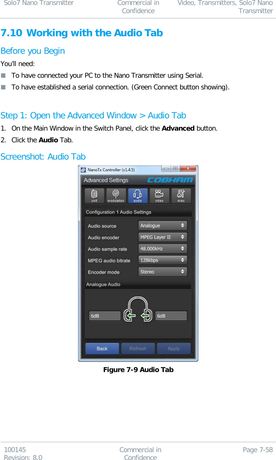 Solo7 Nano Transmitter  Commercial in Confidence Video, Transmitters, Solo7 Nano Transmitter  100145 Revision: 8.0 Commercial in Confidence Page 7-58  7.10 Working with the Audio Tab Before you Begin You’ll need:  To have connected your PC to the Nano Transmitter using Serial.  To have established a serial connection. (Green Connect button showing).  Step 1: Open the Advanced Window &gt; Audio Tab 1. On the Main Window in the Switch Panel, click the Advanced button. 2. Click the Audio Tab. Screenshot: Audio Tab  Figure 7-9 Audio Tab 