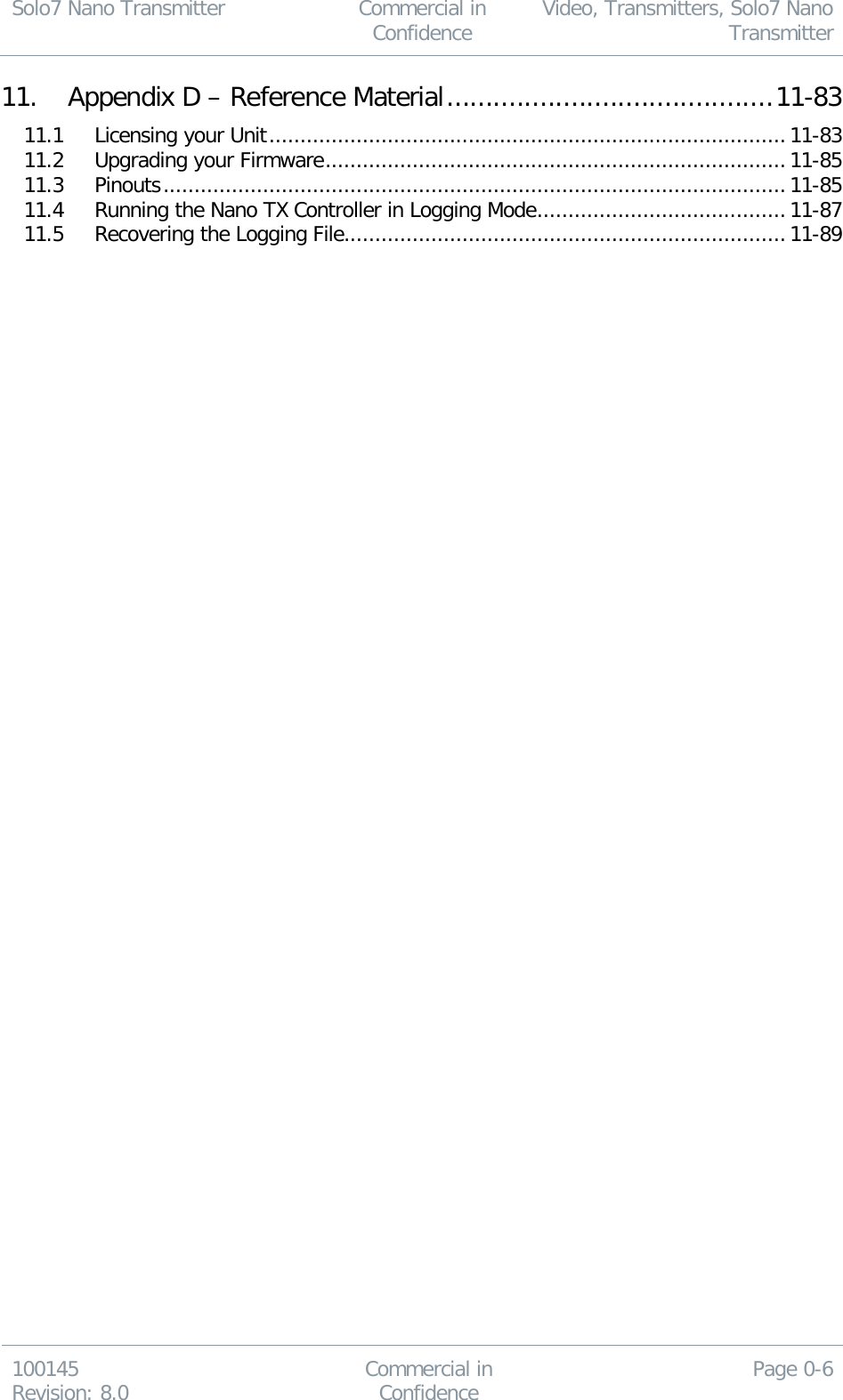 Solo7 Nano Transmitter  Commercial in Confidence Video, Transmitters, Solo7 Nano Transmitter  100145 Revision: 8.0 Commercial in Confidence Page 0-6  11. Appendix D – Reference Material .......................................... 11-83 11.1 Licensing your Unit ................................................................................... 11-83 11.2 Upgrading your Firmware .......................................................................... 11-85 11.3 Pinouts .................................................................................................... 11-85 11.4 Running the Nano TX Controller in Logging Mode ........................................ 11-87 11.5 Recovering the Logging File....................................................................... 11-89  