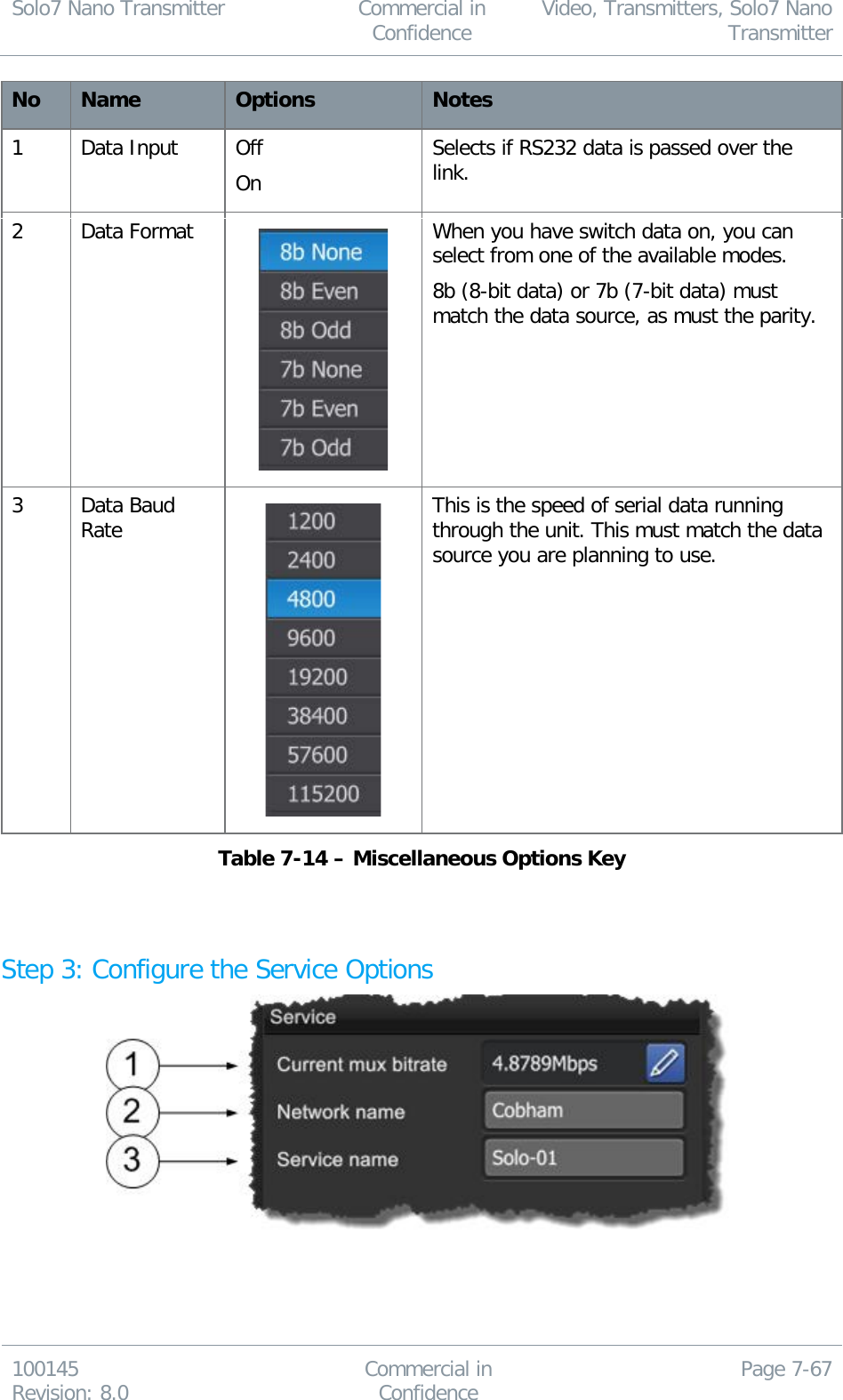 Solo7 Nano Transmitter  Commercial in Confidence Video, Transmitters, Solo7 Nano Transmitter  100145 Revision: 8.0 Commercial in Confidence Page 7-67  No Name Options Notes 1 Data Input Off On Selects if RS232 data is passed over the link. 2 Data Format  When you have switch data on, you can select from one of the available modes. 8b (8-bit data) or 7b (7-bit data) must match the data source, as must the parity. 3 Data Baud Rate  This is the speed of serial data running through the unit. This must match the data source you are planning to use. Table 7-14 – Miscellaneous Options Key   Step 3: Configure the Service Options    