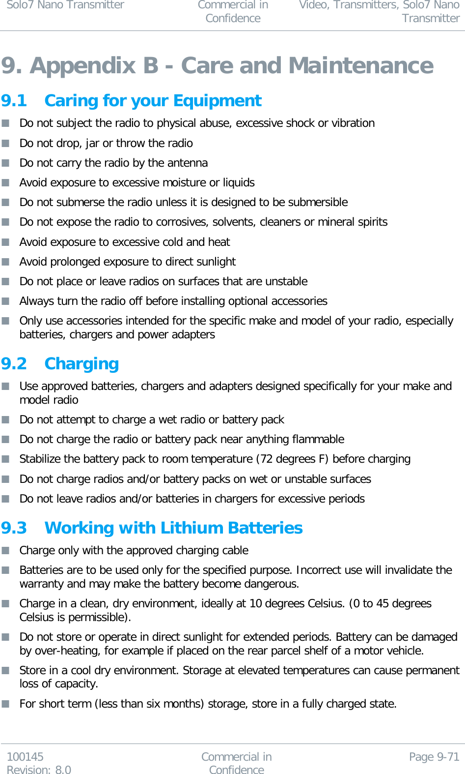 Solo7 Nano Transmitter  Commercial in Confidence Video, Transmitters, Solo7 Nano Transmitter  100145 Revision: 8.0 Commercial in Confidence Page 9-71  9. Appendix B - Care and Maintenance 9.1 Caring for your Equipment  Do not subject the radio to physical abuse, excessive shock or vibration  Do not drop, jar or throw the radio  Do not carry the radio by the antenna  Avoid exposure to excessive moisture or liquids  Do not submerse the radio unless it is designed to be submersible  Do not expose the radio to corrosives, solvents, cleaners or mineral spirits  Avoid exposure to excessive cold and heat  Avoid prolonged exposure to direct sunlight  Do not place or leave radios on surfaces that are unstable  Always turn the radio off before installing optional accessories  Only use accessories intended for the specific make and model of your radio, especially batteries, chargers and power adapters 9.2 Charging  Use approved batteries, chargers and adapters designed specifically for your make and model radio  Do not attempt to charge a wet radio or battery pack  Do not charge the radio or battery pack near anything flammable  Stabilize the battery pack to room temperature (72 degrees F) before charging  Do not charge radios and/or battery packs on wet or unstable surfaces  Do not leave radios and/or batteries in chargers for excessive periods 9.3 Working with Lithium Batteries  Charge only with the approved charging cable  Batteries are to be used only for the specified purpose. Incorrect use will invalidate the warranty and may make the battery become dangerous.  Charge in a clean, dry environment, ideally at 10 degrees Celsius. (0 to 45 degrees Celsius is permissible).  Do not store or operate in direct sunlight for extended periods. Battery can be damaged by over-heating, for example if placed on the rear parcel shelf of a motor vehicle.  Store in a cool dry environment. Storage at elevated temperatures can cause permanent loss of capacity.  For short term (less than six months) storage, store in a fully charged state. 