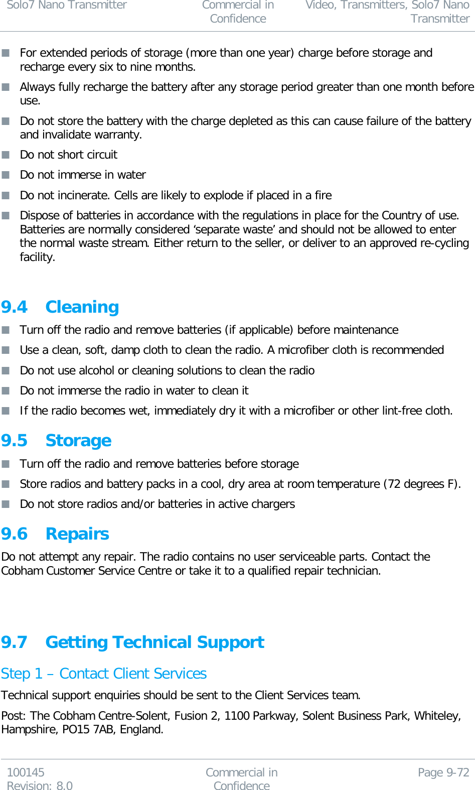 Solo7 Nano Transmitter  Commercial in Confidence Video, Transmitters, Solo7 Nano Transmitter  100145 Revision: 8.0 Commercial in Confidence Page 9-72   For extended periods of storage (more than one year) charge before storage and recharge every six to nine months.  Always fully recharge the battery after any storage period greater than one month before use.  Do not store the battery with the charge depleted as this can cause failure of the battery and invalidate warranty.  Do not short circuit  Do not immerse in water  Do not incinerate. Cells are likely to explode if placed in a fire  Dispose of batteries in accordance with the regulations in place for the Country of use. Batteries are normally considered ‘separate waste’ and should not be allowed to enter the normal waste stream. Either return to the seller, or deliver to an approved re-cycling facility.  9.4 Cleaning  Turn off the radio and remove batteries (if applicable) before maintenance  Use a clean, soft, damp cloth to clean the radio. A microfiber cloth is recommended  Do not use alcohol or cleaning solutions to clean the radio  Do not immerse the radio in water to clean it  If the radio becomes wet, immediately dry it with a microfiber or other lint-free cloth. 9.5 Storage  Turn off the radio and remove batteries before storage  Store radios and battery packs in a cool, dry area at room temperature (72 degrees F).  Do not store radios and/or batteries in active chargers 9.6 Repairs Do not attempt any repair. The radio contains no user serviceable parts. Contact the Cobham Customer Service Centre or take it to a qualified repair technician.    9.7 Getting Technical Support Step 1 – Contact Client Services Technical support enquiries should be sent to the Client Services team. Post: The Cobham Centre-Solent, Fusion 2, 1100 Parkway, Solent Business Park, Whiteley, Hampshire, PO15 7AB, England. 