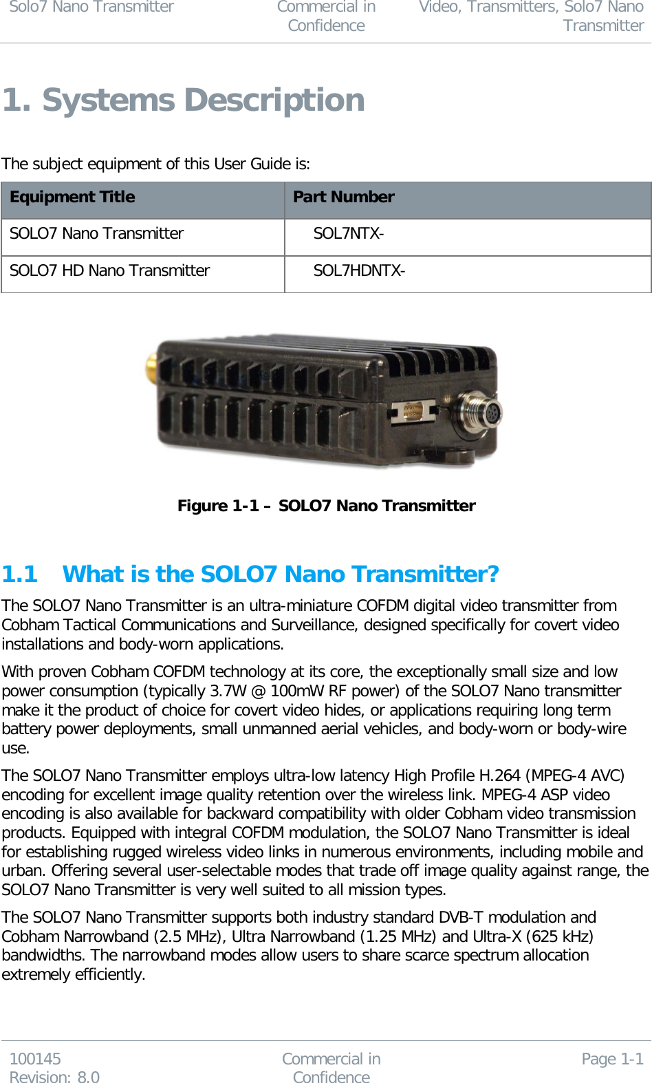 Solo7 Nano Transmitter  Commercial in Confidence Video, Transmitters, Solo7 Nano Transmitter  100145 Revision: 8.0 Commercial in Confidence Page 1-1  1. Systems Description  The subject equipment of this User Guide is: Equipment Title Part Number SOLO7 Nano Transmitter SOL7NTX- SOLO7 HD Nano Transmitter SOL7HDNTX-   Figure 1-1 – SOLO7 Nano Transmitter  1.1 What is the SOLO7 Nano Transmitter? The SOLO7 Nano Transmitter is an ultra-miniature COFDM digital video transmitter from Cobham Tactical Communications and Surveillance, designed specifically for covert video installations and body-worn applications.  With proven Cobham COFDM technology at its core, the exceptionally small size and low power consumption (typically 3.7W @ 100mW RF power) of the SOLO7 Nano transmitter make it the product of choice for covert video hides, or applications requiring long term battery power deployments, small unmanned aerial vehicles, and body-worn or body-wire use. The SOLO7 Nano Transmitter employs ultra-low latency High Profile H.264 (MPEG-4 AVC) encoding for excellent image quality retention over the wireless link. MPEG-4 ASP video encoding is also available for backward compatibility with older Cobham video transmission products. Equipped with integral COFDM modulation, the SOLO7 Nano Transmitter is ideal for establishing rugged wireless video links in numerous environments, including mobile and urban. Offering several user-selectable modes that trade off image quality against range, the SOLO7 Nano Transmitter is very well suited to all mission types. The SOLO7 Nano Transmitter supports both industry standard DVB-T modulation and Cobham Narrowband (2.5 MHz), Ultra Narrowband (1.25 MHz) and Ultra-X (625 kHz) bandwidths. The narrowband modes allow users to share scarce spectrum allocation extremely efficiently. 