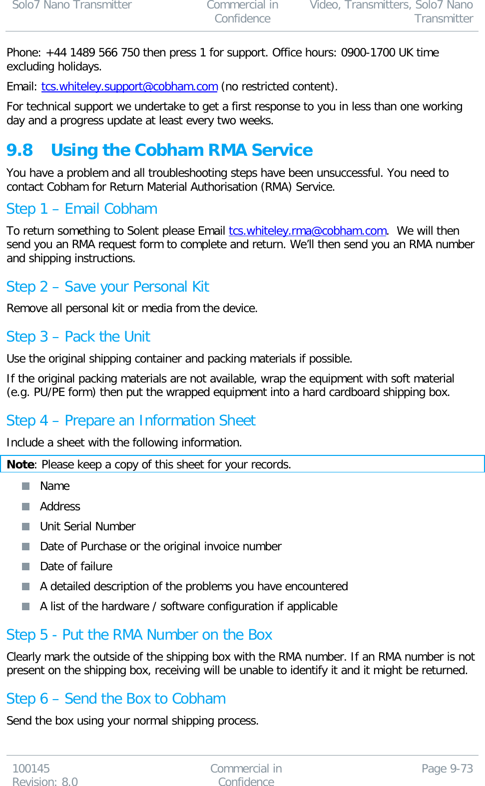 Solo7 Nano Transmitter  Commercial in Confidence Video, Transmitters, Solo7 Nano Transmitter  100145 Revision: 8.0 Commercial in Confidence Page 9-73  Phone: +44 1489 566 750 then press 1 for support. Office hours: 0900-1700 UK time excluding holidays. Email: tcs.whiteley.support@cobham.com (no restricted content). For technical support we undertake to get a first response to you in less than one working day and a progress update at least every two weeks.   9.8 Using the Cobham RMA Service You have a problem and all troubleshooting steps have been unsuccessful. You need to contact Cobham for Return Material Authorisation (RMA) Service. Step 1 – Email Cobham To return something to Solent please Email tcs.whiteley.rma@cobham.com.  We will then send you an RMA request form to complete and return. We’ll then send you an RMA number and shipping instructions.  Step 2 – Save your Personal Kit Remove all personal kit or media from the device. Step 3 – Pack the Unit Use the original shipping container and packing materials if possible. If the original packing materials are not available, wrap the equipment with soft material (e.g. PU/PE form) then put the wrapped equipment into a hard cardboard shipping box. Step 4 – Prepare an Information Sheet Include a sheet with the following information. Note: Please keep a copy of this sheet for your records.  Name  Address  Unit Serial Number  Date of Purchase or the original invoice number  Date of failure  A detailed description of the problems you have encountered  A list of the hardware / software configuration if applicable Step 5 - Put the RMA Number on the Box Clearly mark the outside of the shipping box with the RMA number. If an RMA number is not present on the shipping box, receiving will be unable to identify it and it might be returned. Step 6 – Send the Box to Cobham Send the box using your normal shipping process.  