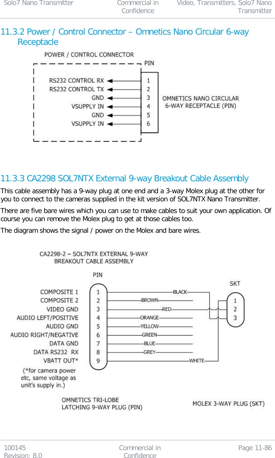 Solo7 Nano Transmitter  Commercial in Confidence Video, Transmitters, Solo7 Nano Transmitter  100145 Revision: 8.0 Commercial in Confidence Page 11-86  11.3.2 Power / Control Connector – Omnetics Nano Circular 6-way Receptacle    11.3.3 CA2298 SOL7NTX External 9-way Breakout Cable Assembly This cable assembly has a 9-way plug at one end and a 3-way Molex plug at the other for you to connect to the cameras supplied in the kit version of SOL7NTX Nano Transmitter. There are five bare wires which you can use to make cables to suit your own application. Of course you can remove the Molex plug to get at those cables too. The diagram shows the signal / power on the Molex and bare wires.     