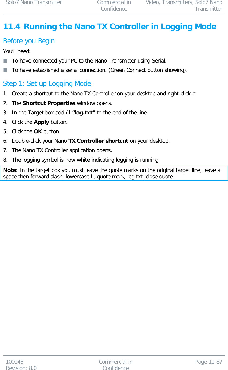 Solo7 Nano Transmitter  Commercial in Confidence Video, Transmitters, Solo7 Nano Transmitter  100145 Revision: 8.0 Commercial in Confidence Page 11-87  11.4 Running the Nano TX Controller in Logging Mode Before you Begin You’ll need:  To have connected your PC to the Nano Transmitter using Serial.  To have established a serial connection. (Green Connect button showing). Step 1: Set up Logging Mode 1. Create a shortcut to the Nano TX Controller on your desktop and right-click it. 2. The Shortcut Properties window opens. 3. In the Target box add /l “log.txt” to the end of the line. 4. Click the Apply button. 5. Click the OK button. 6. Double-click your Nano TX Controller shortcut on your desktop. 7. The Nano TX Controller application opens. 8. The logging symbol is now white indicating logging is running. Note: In the target box you must leave the quote marks on the original target line, leave a space then forward slash, lowercase L, quote mark, log.txt, close quote.  