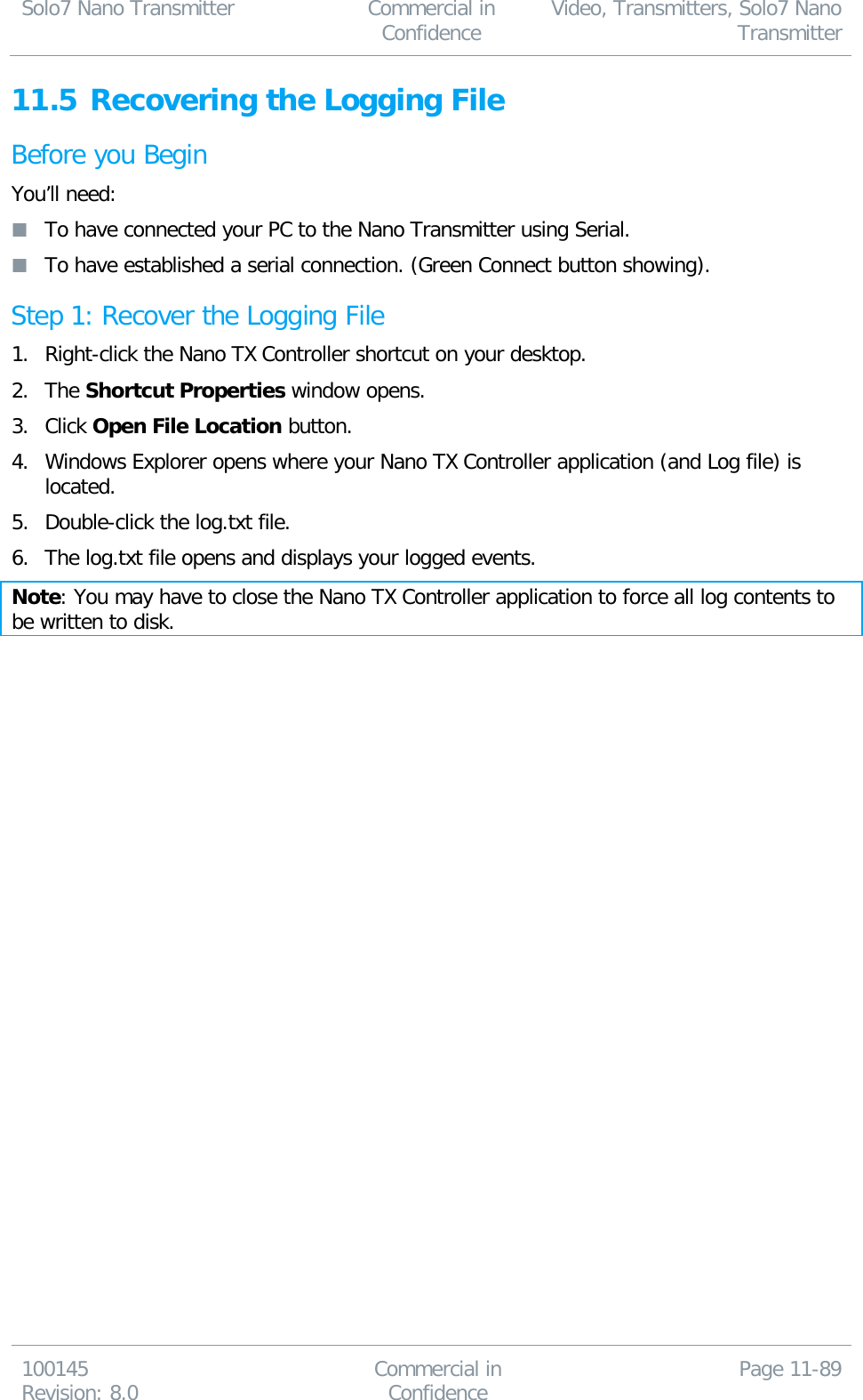 Solo7 Nano Transmitter  Commercial in Confidence Video, Transmitters, Solo7 Nano Transmitter  100145 Revision: 8.0 Commercial in Confidence Page 11-89  11.5 Recovering the Logging File Before you Begin You’ll need:  To have connected your PC to the Nano Transmitter using Serial.  To have established a serial connection. (Green Connect button showing). Step 1: Recover the Logging File 1. Right-click the Nano TX Controller shortcut on your desktop. 2. The Shortcut Properties window opens. 3. Click Open File Location button. 4. Windows Explorer opens where your Nano TX Controller application (and Log file) is located. 5. Double-click the log.txt file. 6. The log.txt file opens and displays your logged events. Note: You may have to close the Nano TX Controller application to force all log contents to be written to disk.  