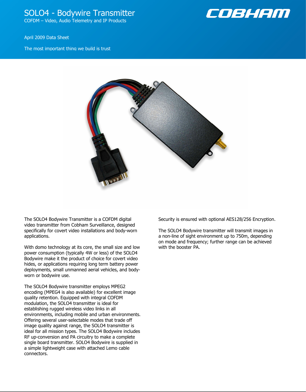  www.cobham.com/domo                                                        SOLO4 - Bodywire Transmitter COFDM – Video, Audio Telemetry and IP Products   April 2009 Data Sheet  The most important thing we build is trust The SOLO4 Bodywire Transmitter is a COFDM digital video transmitter from Cobham Surveillance, designed specifically for covert video installations and body-worn applications.   With domo technology at its core, the small size and low power consumption (typically 4W or less) of the SOLO4 Bodywire make it the product of choice for covert video hides, or applications requiring long term battery power deployments, small unmanned aerial vehicles, and body-worn or bodywire use.  The SOLO4 Bodywire transmitter employs MPEG2 encoding (MPEG4 is also available) for excellent image quality retention. Equipped with integral COFDM modulation, the SOLO4 transmitter is ideal for establishing rugged wireless video links in all environments, including mobile and urban environments. Offering several user-selectable modes that trade off image quality against range, the SOLO4 transmitter is ideal for all mission types. The SOLO4 Bodywire includes RF up-conversion and PA circuitry to make a complete single board transmitter. SOLO4 Bodywire is supplied in a simple lightweight case with attached Lemo cable connectors.  Security is ensured with optional AES128/256 Encryption.    The SOLO4 Bodywire transmitter will transmit images in a non-line of sight environment up to 750m, depending on mode and frequency; further range can be achieved with the booster PA.  