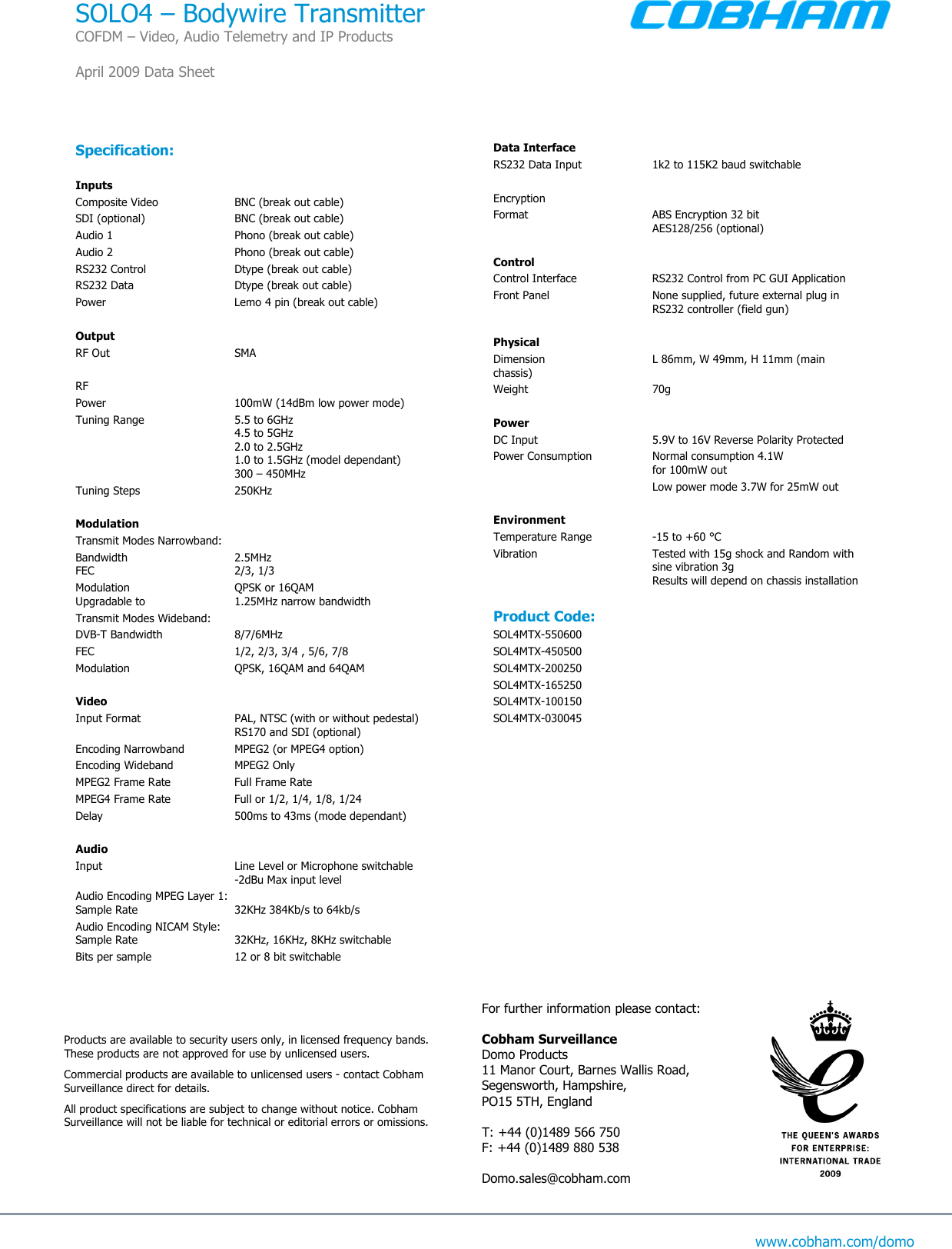  www.cobham.com/domo  Specification:  Inputs Composite Video  BNC (break out cable) SDI (optional)  BNC (break out cable) Audio 1   Phono (break out cable) Audio 2  Phono (break out cable) RS232 Control  Dtype (break out cable) RS232 Data  Dtype (break out cable) Power  Lemo 4 pin (break out cable)     Output RF Out  SMA     RF Power  100mW (14dBm low power mode) Tuning Range  5.5 to 6GHz   4.5 to 5GHz   2.0 to 2.5GHz   1.0 to 1.5GHz (model dependant)   300 – 450MHz Tuning Steps  250KHz  Modulation  Transmit Modes Narrowband: Bandwidth  2.5MHz  FEC  2/3, 1/3 Modulation  QPSK or 16QAM Upgradable to   1.25MHz narrow bandwidth Transmit Modes Wideband: DVB-T Bandwidth  8/7/6MHz  FEC  1/2, 2/3, 3/4 , 5/6, 7/8 Modulation  QPSK, 16QAM and 64QAM  Video  Input Format  PAL, NTSC (with or without pedestal)   RS170 and SDI (optional) Encoding Narrowband  MPEG2 (or MPEG4 option) Encoding Wideband  MPEG2 Only MPEG2 Frame Rate  Full Frame Rate  MPEG4 Frame Rate  Full or 1/2, 1/4, 1/8, 1/24 Delay  500ms to 43ms (mode dependant)  Audio Input  Line Level or Microphone switchable    -2dBu Max input level Audio Encoding MPEG Layer 1: Sample Rate  32KHz 384Kb/s to 64kb/s Audio Encoding NICAM Style: Sample Rate  32KHz, 16KHz, 8KHz switchable Bits per sample  12 or 8 bit switchable  Data Interface   RS232 Data Input  1k2 to 115K2 baud switchable  Encryption Format  ABS Encryption 32 bit   AES128/256 (optional)   Control Control Interface  RS232 Control from PC GUI Application Front Panel  None supplied, future external plug in   RS232 controller (field gun)  Physical   Dimension  L 86mm, W 49mm, H 11mm (main chassis) Weight  70g  Power    DC Input  5.9V to 16V Reverse Polarity Protected Power Consumption  Normal consumption 4.1W    for 100mW out     Low power mode 3.7W for 25mW out   Environment Temperature Range  -15 to +60 °C Vibration  Tested with 15g shock and Random with   sine vibration 3g     Results will depend on chassis installation  Product Code: SOL4MTX-550600 SOL4MTX-450500 SOL4MTX-200250 SOL4MTX-165250  SOL4MTX-100150 SOL4MTX-030045  For further information please contact:  Cobham Surveillance Domo Products 11 Manor Court, Barnes Wallis Road, Segensworth, Hampshire, PO15 5TH, England  T: +44 (0)1489 566 750 F: +44 (0)1489 880 538  Domo.sales@cobham.com Products are available to security users only, in licensed frequency bands. These products are not approved for use by unlicensed users.  Commercial products are available to unlicensed users - contact Cobham Surveillance direct for details.  All product specifications are subject to change without notice. Cobham Surveillance will not be liable for technical or editorial errors or omissions. SOLO4 – Bodywire Transmitter COFDM – Video, Audio Telemetry and IP Products  April 2009 Data Sheet  