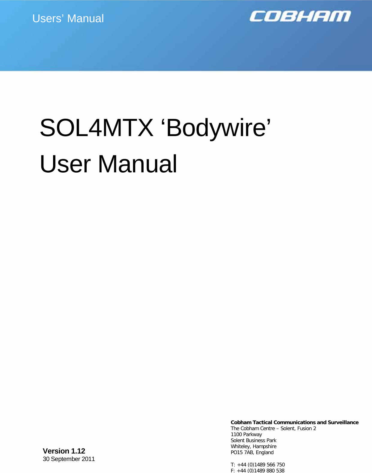   Page 1  Specifications subject to change without notice     SOL4MTX ‘Bodywire’  User Manual  Users’ Manual Version 1.12     30 September 2011  Cobham Tactical Communications and Surveillance The Cobham Centre – Solent, Fusion 2 1100 Parkway Solent Business Park Whiteley, Hampshire PO15 7AB, England  T: +44 (0)1489 566 750 F: +44 (0)1489 880 538   