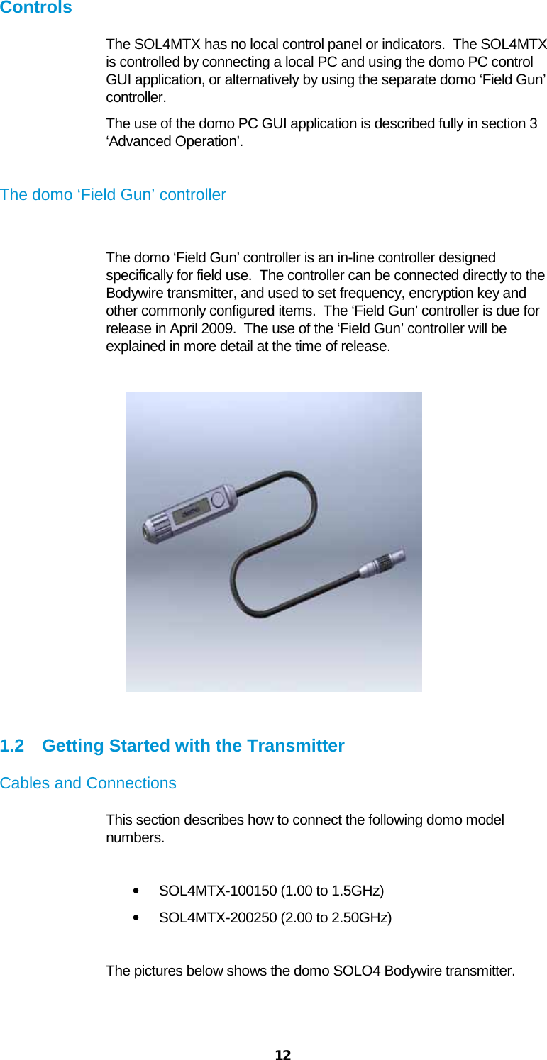  12 Controls The SOL4MTX has no local control panel or indicators.  The SOL4MTX is controlled by connecting a local PC and using the domo PC control GUI application, or alternatively by using the separate domo ‘Field Gun’ controller. The use of the domo PC GUI application is described fully in section 3 ‘Advanced Operation’.  The domo ‘Field Gun’ controller  The domo ‘Field Gun’ controller is an in-line controller designed specifically for field use.  The controller can be connected directly to the Bodywire transmitter, and used to set frequency, encryption key and other commonly configured items.  The ‘Field Gun’ controller is due for release in April 2009.  The use of the ‘Field Gun’ controller will be explained in more detail at the time of release.               1.2 Getting Started with the Transmitter Cables and Connections This section describes how to connect the following domo model numbers.  • SOL4MTX-100150 (1.00 to 1.5GHz) • SOL4MTX-200250 (2.00 to 2.50GHz)  The pictures below shows the domo SOLO4 Bodywire transmitter. 