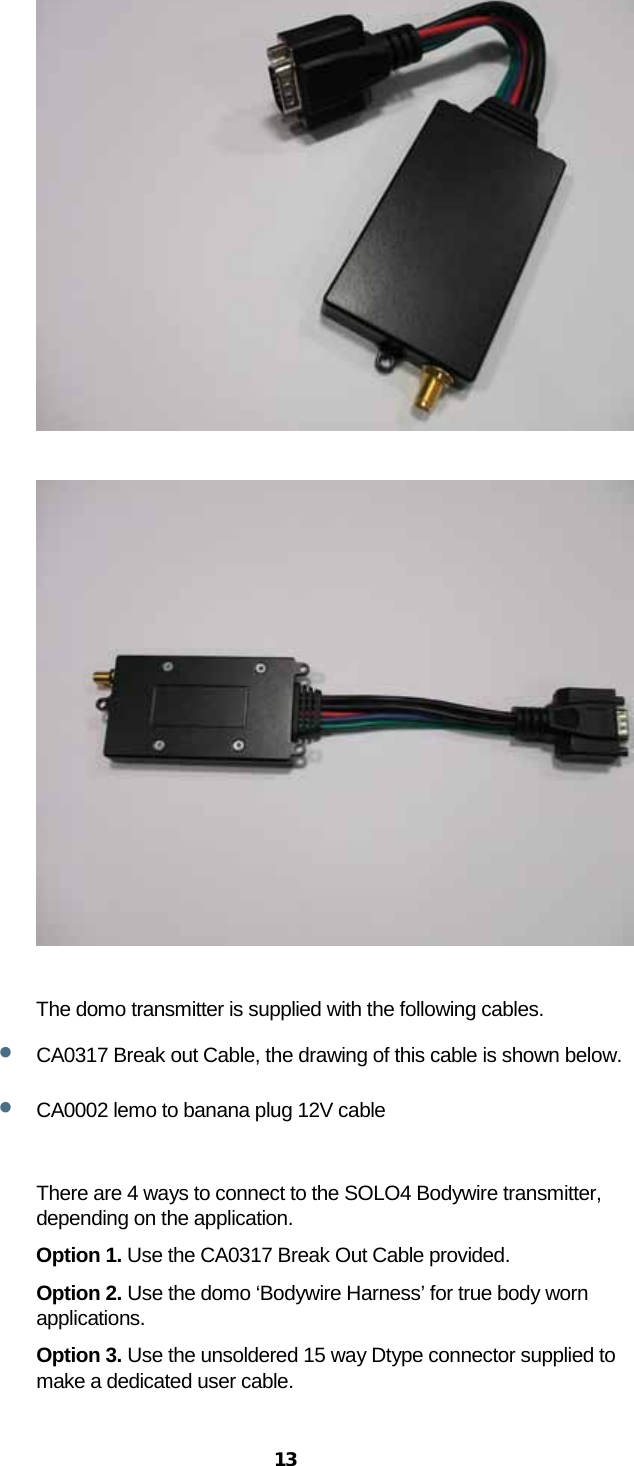  13     The domo transmitter is supplied with the following cables. • CA0317 Break out Cable, the drawing of this cable is shown below. • CA0002 lemo to banana plug 12V cable  There are 4 ways to connect to the SOLO4 Bodywire transmitter, depending on the application. Option 1. Use the CA0317 Break Out Cable provided. Option 2. Use the domo ‘Bodywire Harness’ for true body worn applications. Option 3. Use the unsoldered 15 way Dtype connector supplied to make a dedicated user cable. 