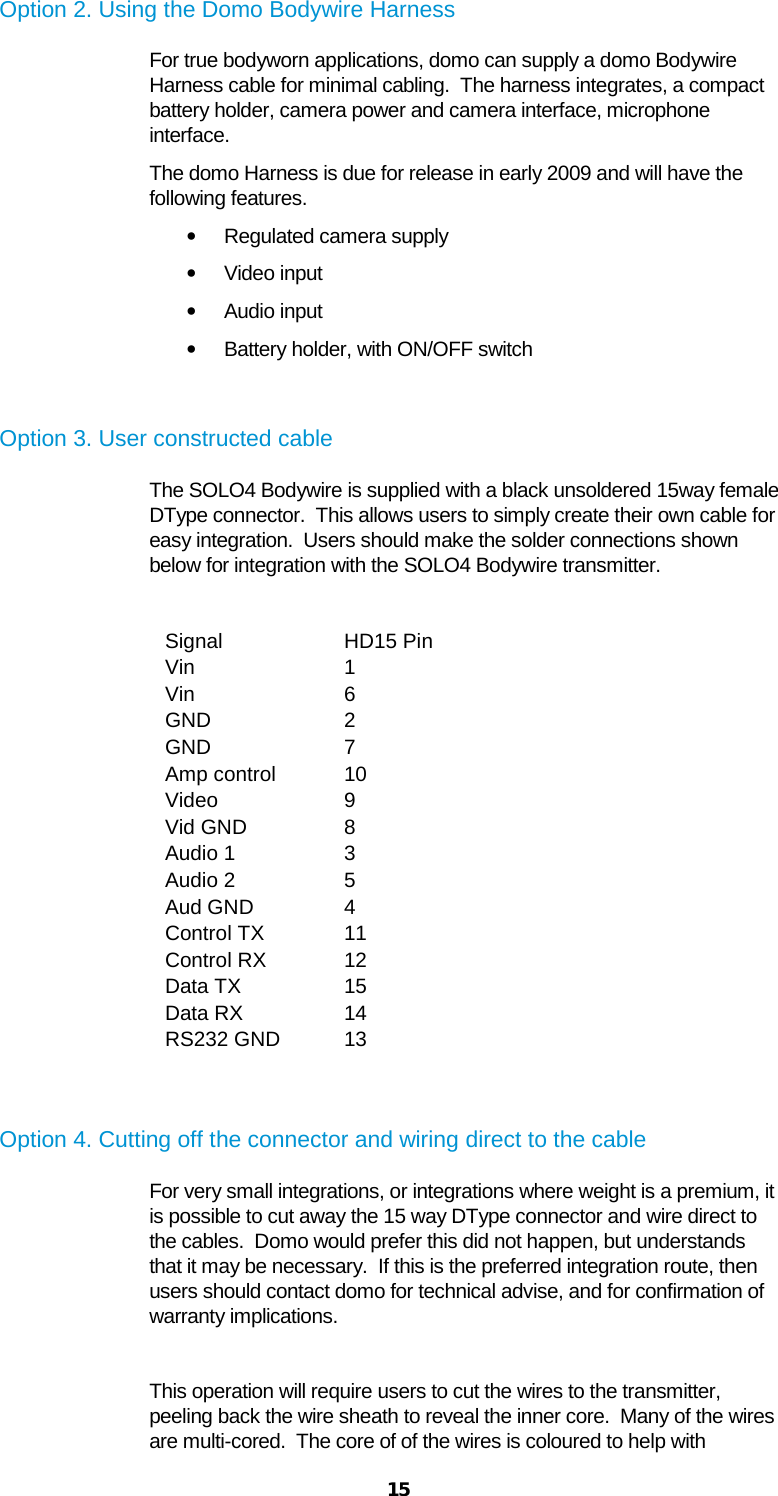  15 Option 2. Using the Domo Bodywire Harness For true bodyworn applications, domo can supply a domo Bodywire Harness cable for minimal cabling.  The harness integrates, a compact battery holder, camera power and camera interface, microphone interface. The domo Harness is due for release in early 2009 and will have the following features. • Regulated camera supply • Video input • Audio input • Battery holder, with ON/OFF switch  Option 3. User constructed cable The SOLO4 Bodywire is supplied with a black unsoldered 15way female DType connector.  This allows users to simply create their own cable for easy integration.  Users should make the solder connections shown below for integration with the SOLO4 Bodywire transmitter.  Signal HD15 Pin Vin 1 Vin 6 GND 2 GND 7 Amp control 10 Video 9 Vid GND 8 Audio 1 3 Audio 2 5 Aud GND 4 Control TX 11 Control RX 12 Data TX 15 Data RX 14 RS232 GND 13   Option 4. Cutting off the connector and wiring direct to the cable For very small integrations, or integrations where weight is a premium, it is possible to cut away the 15 way DType connector and wire direct to the cables.  Domo would prefer this did not happen, but understands that it may be necessary.  If this is the preferred integration route, then users should contact domo for technical advise, and for confirmation of warranty implications.  This operation will require users to cut the wires to the transmitter, peeling back the wire sheath to reveal the inner core.  Many of the wires are multi-cored.  The core of of the wires is coloured to help with 