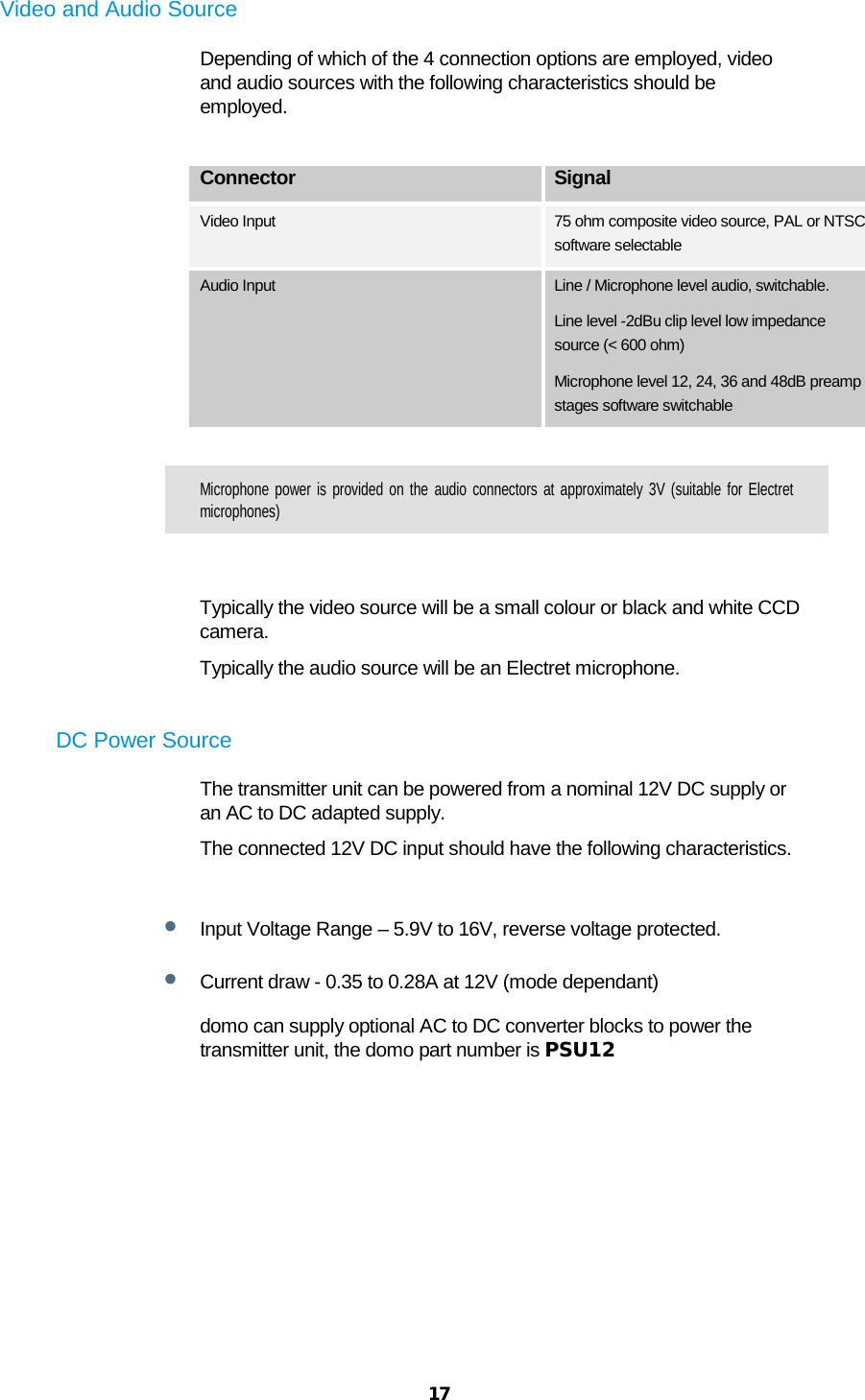  17  Video and Audio Source Depending of which of the 4 connection options are employed, video and audio sources with the following characteristics should be employed.  Connector Signal Video Input 75 ohm composite video source, PAL or NTSC software selectable Audio Input Line / Microphone level audio, switchable. Line level -2dBu clip level low impedance source (&lt; 600 ohm) Microphone level 12, 24, 36 and 48dB preamp stages software switchable  Microphone power is provided on the audio connectors at approximately 3V (suitable for Electret microphones)    Typically the video source will be a small colour or black and white CCD camera. Typically the audio source will be an Electret microphone.  DC Power Source The transmitter unit can be powered from a nominal 12V DC supply or an AC to DC adapted supply.  The connected 12V DC input should have the following characteristics.  • Input Voltage Range – 5.9V to 16V, reverse voltage protected.  • Current draw - 0.35 to 0.28A at 12V (mode dependant) domo can supply optional AC to DC converter blocks to power the transmitter unit, the domo part number is PSU12  