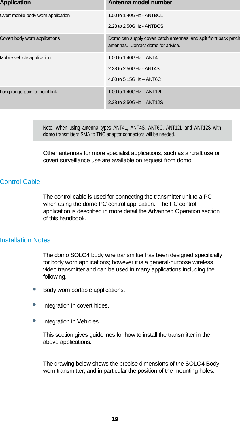  19  Application Antenna model number Overt mobile body worn application 1.00 to 1.40GHz - ANTBCL 2.28 to 2.50GHz - ANTBCS Covert body worn applications Domo can supply covert patch antennas, and split front back patch antennas.  Contact domo for advise. Mobile vehicle application 1.00 to 1.40GHz – ANT4L 2.28 to 2.50GHz - ANT4S 4.80 to 5.15GHz – ANT6C Long range point to point link 1.00 to 1.40GHz – ANT12L 2.28 to 2.50GHz – ANT12S  Note. When using antenna types ANT4L, ANT4S, ANT6C, ANT12L and ANT12S with domo transmitters SMA to TNC adaptor connectors will be needed. Other antennas for more specialist applications, such as aircraft use or covert surveillance use are available on request from domo.  Control Cable The control cable is used for connecting the transmitter unit to a PC when using the domo PC control application.  The PC control application is described in more detail the Advanced Operation section of this handbook.  Installation Notes The domo SOLO4 body wire transmitter has been designed specifically for body worn applications; however it is a general-purpose wireless video transmitter and can be used in many applications including the following. • Body worn portable applications. • Integration in covert hides. • Integration in Vehicles. This section gives guidelines for how to install the transmitter in the above applications.  The drawing below shows the precise dimensions of the SOLO4 Body worn transmitter, and in particular the position of the mounting holes. 