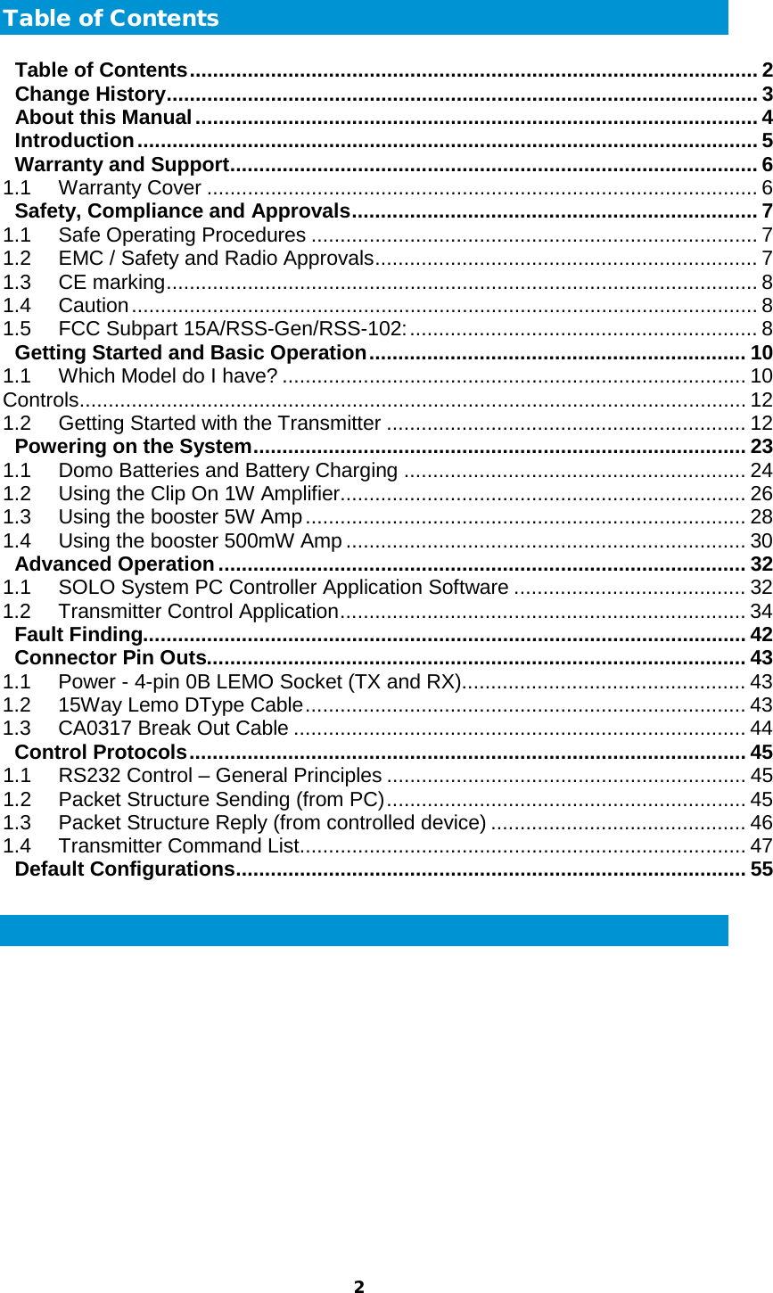  2  Table of Contents Table of Contents .................................................................................................. 2 Change History ...................................................................................................... 3 About this Manual ................................................................................................. 4 Introduction ........................................................................................................... 5 Warranty and Support ........................................................................................... 6 1.1 Warranty Cover ............................................................................................... 6 Safety, Compliance and Approvals ...................................................................... 7 1.1 Safe Operating Procedures ............................................................................. 7 1.2 EMC / Safety and Radio Approvals .................................................................. 7 1.3 CE marking ...................................................................................................... 8 1.4 Caution ............................................................................................................ 8 1.5 FCC Subpart 15A/RSS-Gen/RSS-102: ............................................................ 8 Getting Started and Basic Operation ................................................................. 10 1.1 Which Model do I have? ................................................................................ 10 Controls ................................................................................................................... 12 1.2 Getting Started with the Transmitter .............................................................. 12 Powering on the System ..................................................................................... 23 1.1 Domo Batteries and Battery Charging ........................................................... 24 1.2 Using the Clip On 1W Amplifier...................................................................... 26 1.3 Using the booster 5W Amp ............................................................................ 28 1.4 Using the booster 500mW Amp ..................................................................... 30 Advanced Operation ........................................................................................... 32 1.1 SOLO System PC Controller Application Software ........................................ 32 1.2 Transmitter Control Application ...................................................................... 34 Fault Finding........................................................................................................ 42 Connector Pin Outs............................................................................................. 43 1.1 Power - 4-pin 0B LEMO Socket (TX and RX)................................................. 43 1.2 15Way Lemo DType Cable ............................................................................ 43 1.3 CA0317 Break Out Cable .............................................................................. 44 Control Protocols ................................................................................................ 45 1.1 RS232 Control – General Principles .............................................................. 45 1.2 Packet Structure Sending (from PC) .............................................................. 45 1.3 Packet Structure Reply (from controlled device) ............................................ 46 1.4 Transmitter Command List ............................................................................. 47 Default Configurations ........................................................................................ 55  