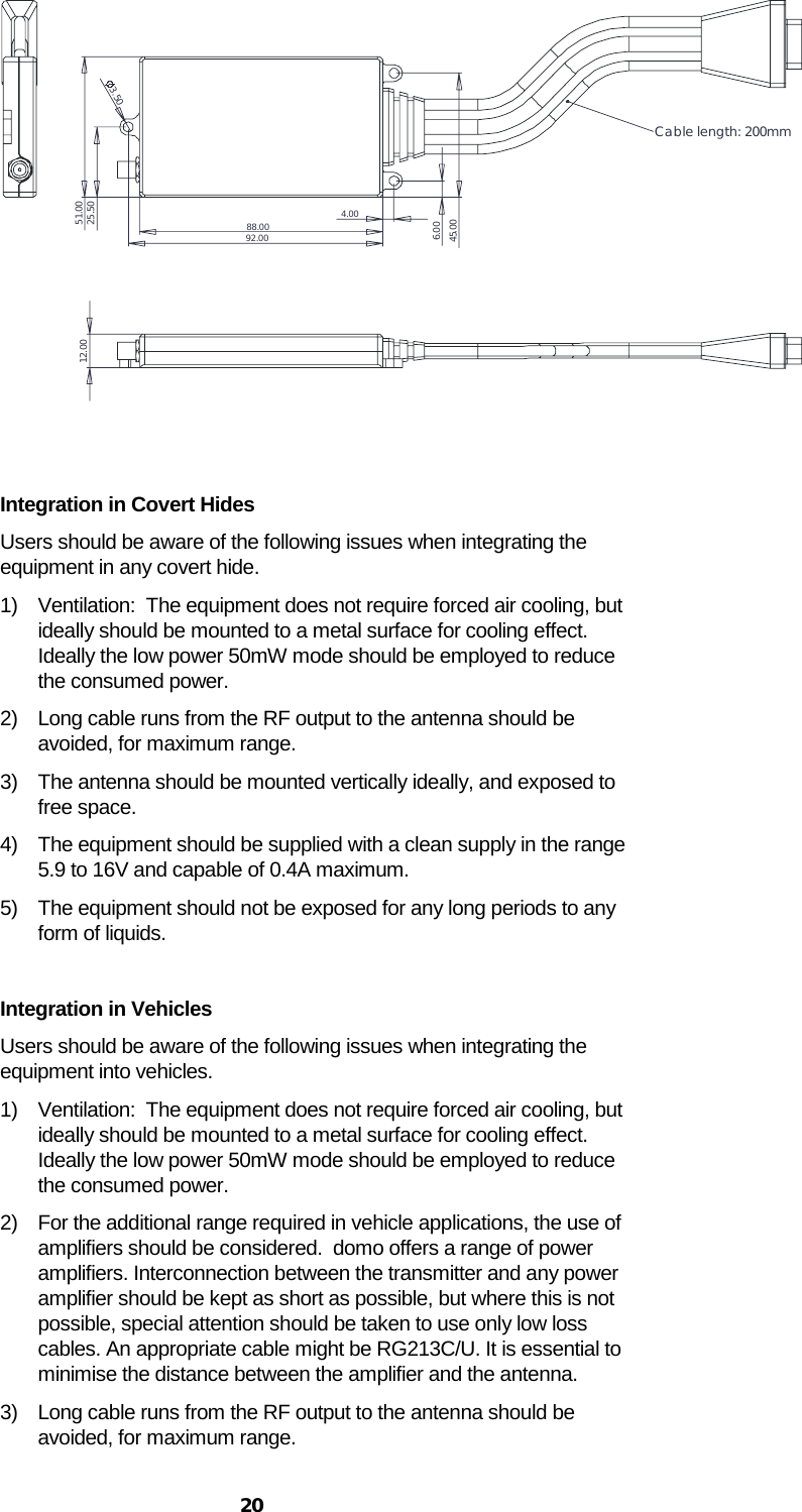  20 12.0088.0051.0025.503.504.006.0045.0092.00Cable length: 200mm   Integration in Covert Hides Users should be aware of the following issues when integrating the equipment in any covert hide. 1) Ventilation:  The equipment does not require forced air cooling, but ideally should be mounted to a metal surface for cooling effect.  Ideally the low power 50mW mode should be employed to reduce the consumed power. 2) Long cable runs from the RF output to the antenna should be avoided, for maximum range. 3) The antenna should be mounted vertically ideally, and exposed to free space. 4) The equipment should be supplied with a clean supply in the range 5.9 to 16V and capable of 0.4A maximum. 5) The equipment should not be exposed for any long periods to any form of liquids.  Integration in Vehicles Users should be aware of the following issues when integrating the equipment into vehicles. 1) Ventilation:  The equipment does not require forced air cooling, but ideally should be mounted to a metal surface for cooling effect.  Ideally the low power 50mW mode should be employed to reduce the consumed power. 2) For the additional range required in vehicle applications, the use of amplifiers should be considered.  domo offers a range of power amplifiers. Interconnection between the transmitter and any power amplifier should be kept as short as possible, but where this is not possible, special attention should be taken to use only low loss cables. An appropriate cable might be RG213C/U. It is essential to minimise the distance between the amplifier and the antenna. 3) Long cable runs from the RF output to the antenna should be avoided, for maximum range. 