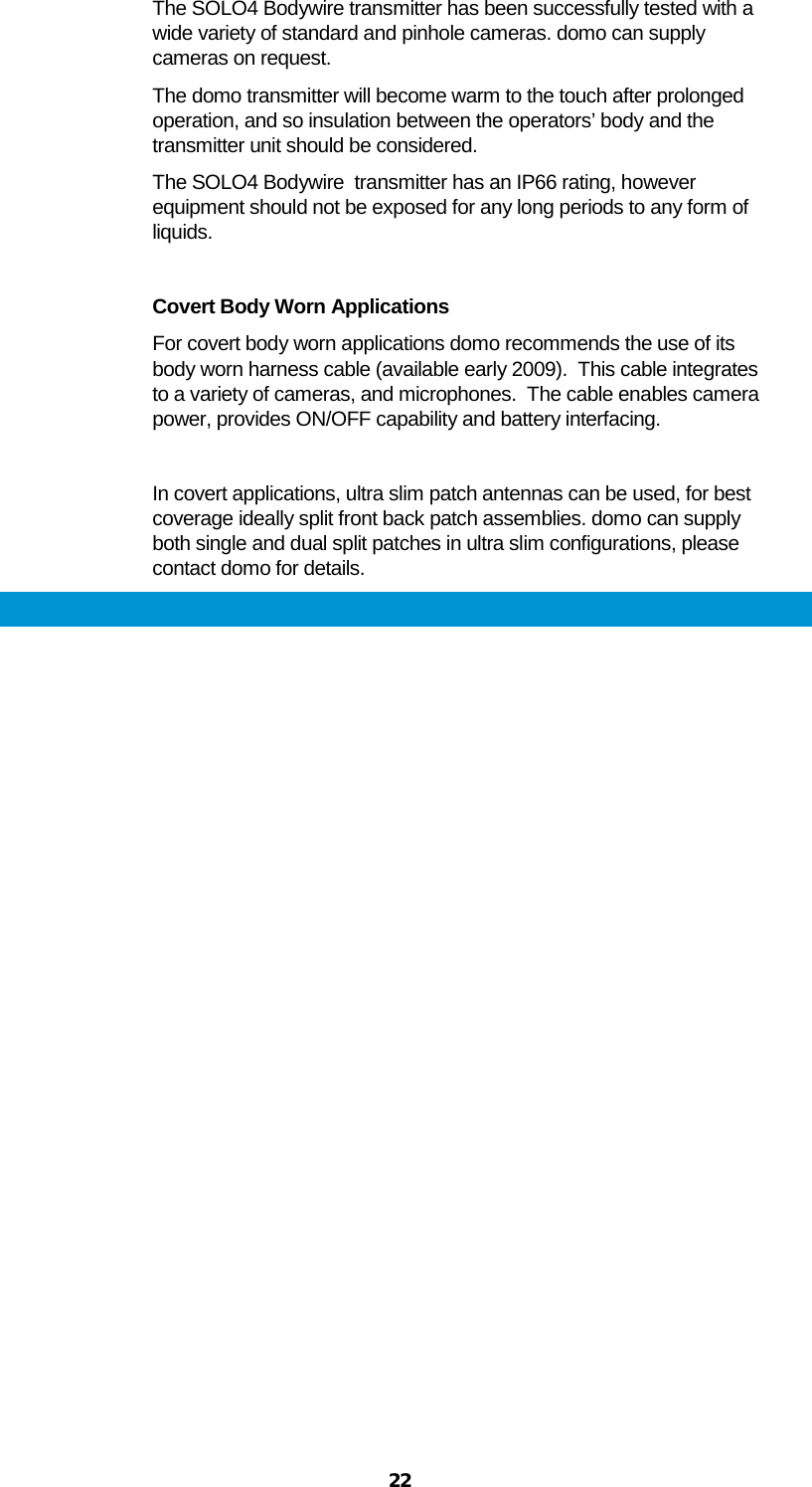  22 The SOLO4 Bodywire transmitter has been successfully tested with a wide variety of standard and pinhole cameras. domo can supply cameras on request. The domo transmitter will become warm to the touch after prolonged operation, and so insulation between the operators’ body and the transmitter unit should be considered. The SOLO4 Bodywire  transmitter has an IP66 rating, however equipment should not be exposed for any long periods to any form of liquids.  Covert Body Worn Applications For covert body worn applications domo recommends the use of its body worn harness cable (available early 2009).  This cable integrates to a variety of cameras, and microphones.  The cable enables camera power, provides ON/OFF capability and battery interfacing.  In covert applications, ultra slim patch antennas can be used, for best coverage ideally split front back patch assemblies. domo can supply both single and dual split patches in ultra slim configurations, please contact domo for details. 