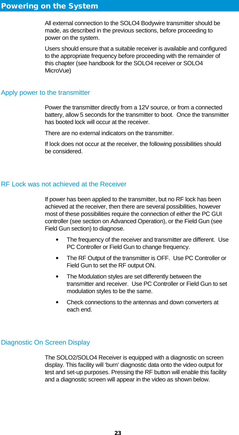  23 Powering on the System All external connection to the SOLO4 Bodywire transmitter should be made, as described in the previous sections, before proceeding to power on the system.   Users should ensure that a suitable receiver is available and configured to the appropriate frequency before proceeding with the remainder of this chapter (see handbook for the SOLO4 receiver or SOLO4 MicroVue)  Apply power to the transmitter Power the transmitter directly from a 12V source, or from a connected battery, allow 5 seconds for the transmitter to boot.  Once the transmitter has booted lock will occur at the receiver. There are no external indicators on the transmitter. If lock does not occur at the receiver, the following possibilities should be considered.   RF Lock was not achieved at the Receiver If power has been applied to the transmitter, but no RF lock has been achieved at the receiver, then there are several possibilities, however most of these possibilities require the connection of either the PC GUI controller (see section on Advanced Operation), or the Field Gun (see Field Gun section) to diagnose. • The frequency of the receiver and transmitter are different.  Use PC Controller or Field Gun to change frequency. • The RF Output of the transmitter is OFF.  Use PC Controller or Field Gun to set the RF output ON. • The Modulation styles are set differently between the transmitter and receiver.  Use PC Controller or Field Gun to set modulation styles to be the same. • Check connections to the antennas and down converters at each end.   Diagnostic On Screen Display The SOLO2/SOLO4 Receiver is equipped with a diagnostic on screen display. This facility will ‘burn’ diagnostic data onto the video output for test and set-up purposes. Pressing the RF button will enable this facility and a diagnostic screen will appear in the video as shown below.   