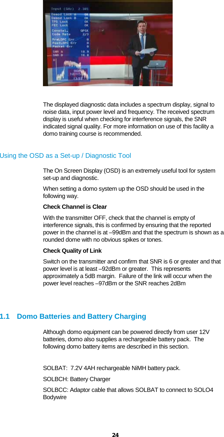  24   The displayed diagnostic data includes a spectrum display, signal to noise data, input power level and frequency. The received spectrum display is useful when checking for interference signals, the SNR indicated signal quality. For more information on use of this facility a domo training course is recommended.   Using the OSD as a Set-up / Diagnostic Tool The On Screen Display (OSD) is an extremely useful tool for system set-up and diagnostic. When setting a domo system up the OSD should be used in the following way. Check Channel is Clear With the transmitter OFF, check that the channel is empty of interference signals, this is confirmed by ensuring that the reported power in the channel is at –99dBm and that the spectrum is shown as a rounded dome with no obvious spikes or tones. Check Quality of Link Switch on the transmitter and confirm that SNR is 6 or greater and that power level is at least –92dBm or greater.  This represents approximately a 5dB margin.  Failure of the link will occur when the power level reaches –97dBm or the SNR reaches 2dBm   1.1 Domo Batteries and Battery Charging Although domo equipment can be powered directly from user 12V batteries, domo also supplies a rechargeable battery pack.  The following domo battery items are described in this section.  SOLBAT:  7.2V 4AH rechargeable NiMH battery pack. SOLBCH: Battery Charger SOLBCC: Adaptor cable that allows SOLBAT to connect to SOLO4 Bodywire   