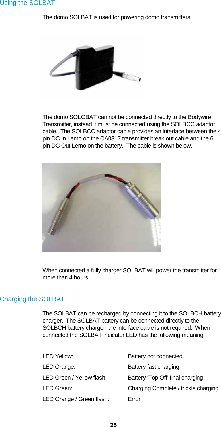  25 Using the SOLBAT The domo SOLBAT is used for powering domo transmitters.    The domo SOLOBAT can not be connected directly to the Bodywire Transmitter, instead it must be connected using the SOLBCC adaptor cable.  The SOLBCC adaptor cable provides an interface between the 4 pin DC In Lemo on the CA0317 transmitter break out cable and the 6 pin DC Out Lemo on the battery.  The cable is shown below.    When connected a fully charger SOLBAT will power the transmitter for more than 4 hours.  Charging the SOLBAT The SOLBAT can be recharged by connecting it to the SOLBCH battery charger.  The SOLBAT battery can be connected directly to the SOLBCH battery charger, the interface cable is not required.  When connected the SOLBAT indicator LED has the following meaning.   LED Yellow:   Battery not connected. LED Orange:   Battery fast charging. LED Green / Yellow flash: Battery ‘Top Off’ final charging LED Green:   Charging Complete / trickle charging LED Orange / Green flash: Error  